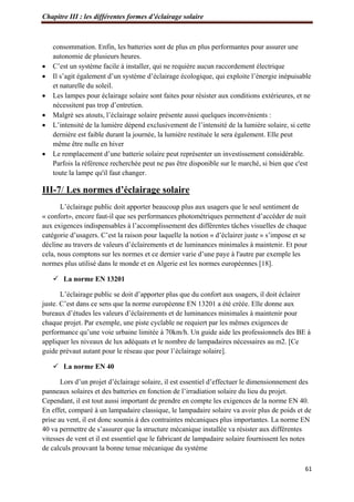 Chapitre III : les différentes formes d’éclairage solaire
61
consommation. Enfin, les batteries sont de plus en plus performantes pour assurer une
autonomie de plusieurs heures.
 C’est un système facile à installer, qui ne requière aucun raccordement électrique
 Il s’agit également d’un système d’éclairage écologique, qui exploite l’énergie inépuisable
et naturelle du soleil.
 Les lampes pour éclairage solaire sont faites pour résister aux conditions extérieures, et ne
nécessitent pas trop d’entretien.
 Malgré ses atouts, l’éclairage solaire présente aussi quelques inconvénients :
 L’intensité de la lumière dépend exclusivement de l’intensité de la lumière solaire, si cette
dernière est faible durant la journée, la lumière restituée le sera également. Elle peut
même être nulle en hiver
 Le remplacement d’une batterie solaire peut représenter un investissement considérable.
Parfois la référence recherchée peut ne pas être disponible sur le marché, si bien que c'est
toute la lampe qu'il faut changer.
III-7/ Les normes d’éclairage solaire
L’éclairage public doit apporter beaucoup plus aux usagers que le seul sentiment de
« confort», encore faut-il que ses performances photométriques permettent d’accéder de nuit
aux exigences indispensables à l’accomplissement des différentes tâches visuelles de chaque
catégorie d’usagers. C’est la raison pour laquelle la notion « d’éclairer juste » s’impose et se
décline au travers de valeurs d’éclairements et de luminances minimales à maintenir. Et pour
cela, nous comptons sur les normes et ce dernier varie d’une paye à l'autre par exemple les
normes plus utilisé dans le monde et en Algerie est les normes européennes [18].
 La norme EN 13201
L’éclairage public se doit d’apporter plus que du confort aux usagers, il doit éclairer
juste. C’est dans ce sens que la norme européenne EN 13201 a été créée. Elle donne aux
bureaux d’études les valeurs d’éclairements et de luminances minimales à maintenir pour
chaque projet. Par exemple, une piste cyclable ne requiert par les mêmes exigences de
performance qu’une voie urbaine limitée à 70km/h. Un guide aide les professionnels des BE à
appliquer les niveaux de lux adéquats et le nombre de lampadaires nécessaires au m2. [Ce
guide prévaut autant pour le réseau que pour l’éclairage solaire].
 La norme EN 40
Lors d’un projet d’éclairage solaire, il est essentiel d’effectuer le dimensionnement des
panneaux solaires et des batteries en fonction de l’irradiation solaire du lieu du projet.
Cependant, il est tout aussi important de prendre en compte les exigences de la norme EN 40.
En effet, comparé à un lampadaire classique, le lampadaire solaire va avoir plus de poids et de
prise au vent, il est donc soumis à des contraintes mécaniques plus importantes. La norme EN
40 va permettre de s’assurer que la structure mécanique installée va résister aux différentes
vitesses de vent et il est essentiel que le fabricant de lampadaire solaire fournissent les notes
de calculs prouvant la bonne tenue mécanique du système
 