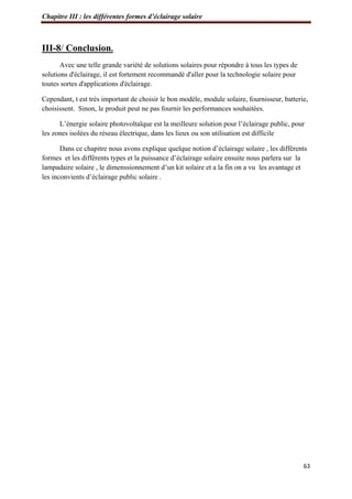 Chapitre III : les différentes formes d’éclairage solaire
63
III-8/ Conclusion.
Avec une telle grande variété de solutions solaires pour répondre à tous les types de
solutions d'éclairage, il est fortement recommandé d'aller pour la technologie solaire pour
toutes sortes d'applications d'éclairage.
Cependant, t est très important de choisir le bon modèle, module solaire, fournisseur, batterie,
choisissent. Sinon, le produit peut ne pas fournir les performances souhaitées.
L’énergie solaire photovoltaïque est la meilleure solution pour l’éclairage public, pour
les zones isolées du réseau électrique, dans les lieux ou son utilisation est difficile
Dans ce chapitre nous avons explique quelque notion d’éclairage solaire , les différents
formes et les différents types et la puissance d’éclairage solaire ensuite nous parlera sur la
lampadaire solaire , le dimenssionnement d’un kit solaire et a la fin on a vu les avantage et
les inconvients d’éclairage public solaire .
 