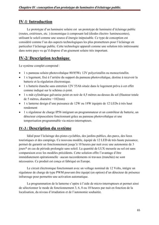 Chapitre IV : conception d’un prototype de luminaire d’éclairage public.
65
IV-1/ Introduction
Le prototype d’un luminaire solaire est un prototype de luminaire d’éclairage public
(routes, extérieurs, etc. ) économique à composant led (diodes électro- luminescentes),
utilisant le soleil comme une source d’énergie inépuisable. Ce type de conception est
considéré comme l’un des aspects technologiques les plus prometteurs pour l’éclairage en
particulier l’éclairage public. Cette technologie apparaît comme une solution très intéressante
dans notre pays vu qu’il dispose d’un gisement solaire très important.
IV-2/ Description technique
Le système complet comprend :
 1 x panneau solaire photovoltaïque 80/85Wc 12V polycristallin ou monocristallin.
 1 x logement, fixé à l’arrière du support du panneau photovoltaïque, destine à recevoir la
batterie et la régulation électronique.
 1 x batterie étanche sans entretien 12V 55Ah située dans le logement prévu à cet effet
comme indiqué sur le schéma ci-joint.
 1 x mât cylindrique galvanise peint en noir de 4,5 mètres au-dessus du sol (Hauteur totale
de 5 mètres, diamètre =102mm)
 1 x lanterne design d’une puissance de 12W ou 18W équipée de 12 LEDs à très haut
rendement
 1 x régulateur de charge IP56 intégrant un programmateur et un contrôleur de batterie, un
détecteur crépusculaire fonctionnant grâce au panneau photovoltaïque et une
temporisation programmable via micro-interrupteurs.
IV-3 / Description du système
Idéal pour l’éclairage des pistes cyclables, des jardins publics, des parcs, des lieux
touristiques et des campings. Ce nouveau modèle, équipé de 12 LED de très haute puissance,
permet de garantir un fonctionnement jusqu’à 10 heures par nuit avec une autonomie de 3
jours* en cas de période prolongée sans soleil. La quantité de LUX mesurée au sol est sans
comparaison avec les modèles précédents. Cette solution offre l’avantage d’être
immédiatement opérationnelle –aucun raccordements ni travaux (tranchée) ne sont
nécessaires. Ce produit est conçu et fabriqué en Europe.
Le circuit électronique fonctionnant avec un voltage nominal de 12 Volts, intègre un
régulateur de charge de type PWM pouvant être équipé (en option) d’un détecteur de présence
infrarouge pour permettre une activation automatique.
La programmation de la lanterne s’opère à l’aide de micro-interrupteurs et permet ainsi
de sélectionner le mode de fonctionnement 3, 6, 8 ou 10 heures par nuit en fonction de la
localisation, du niveau d’irradiation et de l’autonomie souhaitée.
 