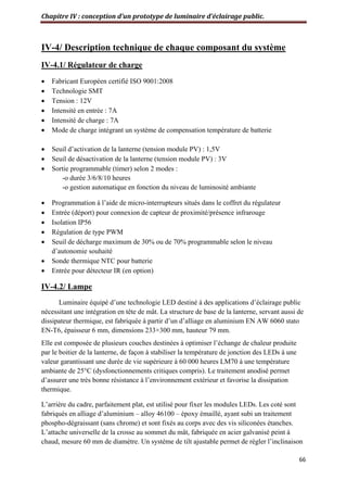 Chapitre IV : conception d’un prototype de luminaire d’éclairage public.
66
IV-4/ Description technique de chaque composant du système
IV-4.1/ Régulateur de charge
 Fabricant Européen certifié ISO 9001:2008
 Technologie SMT
 Tension : 12V
 Intensité en entrée : 7A
 Intensité de charge : 7A
 Mode de charge intégrant un système de compensation température de batterie
 Seuil d’activation de la lanterne (tension module PV) : 1,5V
 Seuil de désactivation de la lanterne (tension module PV) : 3V
 Sortie programmable (timer) selon 2 modes :
-o durée 3/6/8/10 heures
-o gestion automatique en fonction du niveau de luminosité ambiante
 Programmation à l’aide de micro-interrupteurs situés dans le coffret du régulateur
 Entrée (déport) pour connexion de capteur de proximité/présence infrarouge
 Isolation IP56
 Régulation de type PWM
 Seuil de décharge maximum de 30% ou de 70% programmable selon le niveau
d’autonomie souhaité
 Sonde thermique NTC pour batterie
 Entrée pour détecteur IR (en option)
IV-4.2/ Lampe
Luminaire équipé d’une technologie LED destiné à des applications d’éclairage public
nécessitant une intégration en tête de mât. La structure de base de la lanterne, servant aussi de
dissipateur thermique, est fabriquée à partir d’un d’alliage en aluminium EN AW 6060 stato
EN-T6, épaisseur 6 mm, dimensions 233×300 mm, hauteur 79 mm.
Elle est composée de plusieurs couches destinées à optimiser l’échange de chaleur produite
par le boitier de la lanterne, de façon à stabiliser la température de jonction des LEDs à une
valeur garantissant une durée de vie supérieure à 60 000 heures LM70 à une température
ambiante de 25°C (dysfonctionnements critiques compris). Le traitement anodisé permet
d’assurer une très bonne résistance à l’environnement extérieur et favorise la dissipation
thermique.
L’arrière du cadre, parfaitement plat, est utilisé pour fixer les modules LEDs. Les coté sont
fabriqués en alliage d’aluminium – alloy 46100 – époxy émaillé, ayant subi un traitement
phospho-dégraissant (sans chrome) et sont fixés au corps avec des vis siliconées étanches.
L’attache universelle de la crosse au sommet du mât, fabriquée en acier galvanisé peint à
chaud, mesure 60 mm de diamètre. Un système de tilt ajustable permet de régler l’inclinaison
 