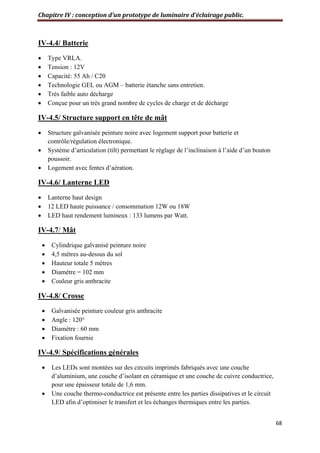 Chapitre IV : conception d’un prototype de luminaire d’éclairage public.
68
IV-4.4/ Batterie
 Type VRLA.
 Tension : 12V
 Capacité: 55 Ah / C20
 Technologie GEL ou AGM – batterie étanche sans entretien.
 Très faible auto décharge
 Conçue pour un très grand nombre de cycles de charge et de décharge
IV-4.5/ Structure support en tête de mât
 Structure galvanisée peinture noire avec logement support pour batterie et
contrôle/régulation électronique.
 Système d’articulation (tilt) permettant le réglage de l’inclinaison à l’aide d’un bouton
poussoir.
 Logement avec fentes d’aération.
IV-4.6/ Lanterne LED
 Lanterne haut design
 12 LED haute puissance / consommation 12W ou 18W
 LED haut rendement lumineux : 133 lumens par Watt.
IV-4.7/ Mât
 Cylindrique galvanisé peinture noire
 4,5 mètres au-dessus du sol
 Hauteur totale 5 mètres
 Diamètre = 102 mm
 Couleur gris anthracite
IV-4.8/ Crosse
 Galvanisée peinture couleur gris anthracite
 Angle : 120°
 Diamètre : 60 mm
 Fixation fournie
IV-4.9/ Spécifications générales
 Les LEDs sont montées sur des circuits imprimés fabriqués avec une couche
d’aluminium, une couche d’isolant en céramique et une couche de cuivre conductrice,
pour une épaisseur totale de 1,6 mm.
 Une couche thermo-conductrice est présente entre les parties dissipatives et le circuit
LED afin d’optimiser le transfert et les échanges thermiques entre les parties.
 
