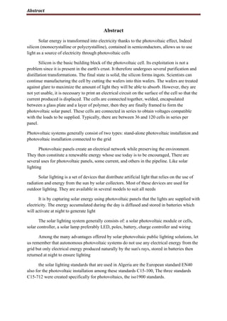 Abstract
Abstract
Solar energy is transformed into electricity thanks to the photovoltaic effect, Indeed
silicon (monocrystalline or polycrystalline), contained in semiconductors, allows us to use
light as a source of electricity through photovoltaic cells
Silicon is the basic building block of the photovoltaic cell. Its exploitation is not a
problem since it is present in the earth's crust. It therefore undergoes several purification and
distillation transformations. The final state is solid, the silicon forms ingots. Scientists can
continue manufacturing the cell by cutting the wafers into thin wafers. The wafers are treated
against glare to maximize the amount of light they will be able to absorb. However, they are
not yet usable, it is necessary to print an electrical circuit on the surface of the cell so that the
current produced is displaced. The cells are connected together, welded, encapsulated
between a glass plate and a layer of polymer, then they are finally framed to form the
photovoltaic solar panel. These cells are connected in series to obtain voltages compatible
with the loads to be supplied. Typically, there are between 36 and 120 cells in series per
panel.
Photovoltaic systems generally consist of two types: stand-alone photovoltaic installation and
photovoltaic installation connected to the grid
Photovoltaic panels create an electrical network while preserving the environment.
They then constitute a renewable energy whose use today is to be encouraged, There are
several uses for photovoltaic panels, some current, and others in the pipeline. Like solar
lighting
Solar lighting is a set of devices that distribute artificial light that relies on the use of
radiation and energy from the sun by solar collectors. Most of these devices are used for
outdoor lighting. They are available in several models to suit all needs
It is by capturing solar energy using photovoltaic panels that the lights are supplied with
electricity. The energy accumulated during the day is diffused and stored in batteries which
will activate at night to generate light
The solar lighting system generally consists of: a solar photovoltaic module or cells,
solar controller, a solar lamp preferably LED, poles, battery, charge controller and wiring
Among the many advantages offered by solar photovoltaic public lighting solutions, let
us remember that autonomous photovoltaic systems do not use any electrical energy from the
grid but only electrical energy produced naturally by the sun's rays, stored in batteries then
returned at night to ensure lighting
the solar lighting standards that are used in Algeria are the European standard EN40
also for the photovoltaic installation among these standards C15-100, The three standards
C15-712 were created specifically for photovoltaics, the iso1900 standards.
 