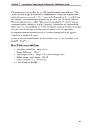 Chapitre IV : conception d’un prototype de luminaire d’éclairage public.
69
L’alimentation est composée d’un ‘driver’ LED équipé d’un canal à haut rendement (92%) –
Classe d’isolation de type III, située dans le compartiment de câblage, afin de garantir une
parfaite alimentation continue des LEDs. Fixation des LEDs assurée par des vis sur le boitier
de la lanterne – raccordement des LEDs assurés par des câbles fixés sur la sortie du boitier.
Alimentation continue tension 12/24 VDC, courant constant de 310 mA afin d’obtenir une
consommation totale du luminaire de 12W (comprenant l’alimentation du contrôleur LEDs)
en flux plein et un rendement lumineux de 79,2 lm/W pour le luminaire. Protection thermique,
protection contre la surcharge, protection contre les courts-circuits et les surtensions.
Possibilité de faire fonctionner le luminaire en flux réduit (30%) au moyen des réglages
proposés par le régulateur de charge.
Fixation de sortie du luminaire (partie proche du mât) en M16 x 1,5 mm câble blanc nylon
étoupe BM-41LIP68.
IV-4.10/Autre caractéristiques
 Dimensions du luminaire : 300 x 299 mm
 Hauteur du luminaire : 84 mm
 Degrés de protection de l’optique et de la partie électrique : IP65
 Surface latérale exposée au vent : 0,04 m2
 Surface plane exposée au vent : 0,11 m2
 Classe d’isolation : III (SELV)
 