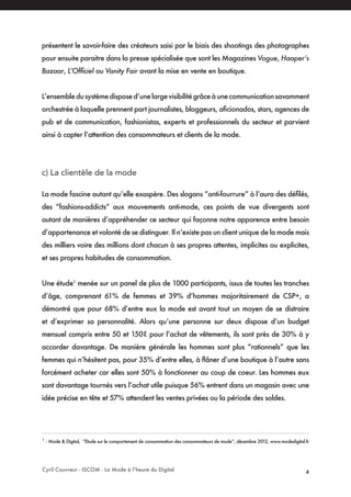 Cyril Couvreur - ISCOM - La Mode à l’heure du Digital 4
présentent le savoir-faire des créateurs saisi par le biais des shootings des photographes
pour ensuite paraitre dans la presse spécialisée que sont les Magazines Vogue, Haaper’s
Bazaar, L’Officiel ou Vanity Fair avant la mise en vente en boutique.
L’ensembledusystèmedisposed’unelargevisibilitégrâceàunecommunicationsavamment
orchestrée à laquelle prennent part journalistes, bloggeurs, aficionados, stars, agences de
pub et de communication, fashionistas, experts et professionnels du secteur et parvient
ainsi à capter l’attention des consommateurs et clients de la mode.
c) La clientèle de la mode
La mode fascine autant qu’elle exaspère. Des slogans “anti-fourrure” à l’aura des défilés,
des “fashions-addicts” aux mouvements anti-mode, ces points de vue divergents sont
autant de manières d’appréhender ce secteur qui façonne notre apparence entre besoin
d’appartenance et volonté de se distinguer. Il n’existe pas un client unique de la mode mais
des milliers voire des millions dont chacun à ses propres attentes, implicites ou explicites,
et ses propres habitudes de consommation.
Une étude1
menée sur un panel de plus de 1000 participants, issus de toutes les tranches
d’âge, comprenant 61% de femmes et 39% d’hommes majoritairement de CSP+, a
démontré que pour 68% d’entre eux la mode est avant tout un moyen de se distraire
et d’exprimer sa personnalité. Alors qu’une personne sur deux dispose d’un budget
mensuel compris entre 50 et 150€ pour l’achat de vêtements, ils sont près de 30% à y
accorder davantage. De manière générale les hommes sont plus “rationnels” que les
femmes qui n’hésitent pas, pour 35% d’entre elles, à flâner d’une boutique à l’autre sans
forcément acheter car elles sont 50% à fonctionner au coup de coeur. Les hommes eux
sont davantage tournés vers l’achat utile puisque 56% entrent dans un magasin avec une
idée précise en tête et 57% attendent les ventes privées ou la période des soldes.
1
: Mode & Digital, “Etude sur le comportement de consommation des consommateurs de mode”, décembre 2012, www.modedigital.fr
 