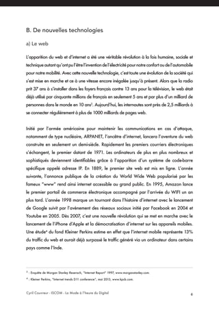Cyril Couvreur - ISCOM - La Mode à l’heure du Digital 6
B. De nouvelles technologies
a) Le web
L’apparition du web et d’internet a été une véritable révolution à la fois humaine, sociale et
techniqueautantqu’ontpul’êtrel’inventiondel’électricitépournotreconfortoudel’automobile
pour notre mobilité. Avec cette nouvelle technologie, c’est toute une évolution de la société qui
s’est mise en marche et ce à une vitesse encore inégalée jusqu’à présent. Alors que la radio
prit 37 ans à s’installer dans les foyers français contre 13 ans pour la télévision, le web était
déjà utilisé par cinquante millions de français en seulement 5 ans et par plus d’un milliard de
personnes dans le monde en 10 ans3
. Aujourd’hui, les internautes sont près de 2,5 milliards à
se connecter régulièrement à plus de 1000 milliards de pages web.
Initié par l’armée américaine pour maintenir les communications en cas d’attaque,
notamment de type nucléaire, ARPANET, l’ancêtre d’internet, lancera l’aventure du web
construite en seulement un demi-siècle. Rapidement les premiers courriers électroniques
s’échangent, le premier datant de 1971. Les ordinateurs de plus en plus nombreux et
sophistiqués deviennent identifiables grâce à l’apparition d’un système de code-barre
spécifique appelé adresse IP. En 1889, le premier site web est mis en ligne. L’année
suivante, l’annonce publique de la création du World Wide Web popularisé par les
fameux “www” rend ainsi internet accessible au grand public. En 1995, Amazon lance
le premier portail de commerce électronique accompagné par l’arrivée du WIFI un an
plus tard. L’année 1998 marque un tournant dans l’histoire d’internet avec le lancement
de Google suivit par l’avènement des réseaux sociaux initié par Facebook en 2004 et
Youtube en 2005. Dès 2007, c’est une nouvelle révolution qui se met en marche avec le
lancement de l’iPhone d’Apple et la démocratisation d’internet sur les appareils mobiles.
Une étude4
du fond Kleiner Perkins estime en effet que l’internet mobile représente 13%
du traffic du web et aurait déjà surpassé le traffic généré via un ordinateur dans certains
pays comme l’Inde.
3
: Enquête de Morgan Stanley Reserach, “Internet Report” 1997, www.morganstanley.com.
4
: Kleiner Perkins, “Internet trends D11 conference”, mai 2013, www.kpcb.com.
 