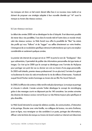 Cyril Couvreur - ISCOM - La Mode à l’heure du Digital 8
Les marques ont donc un bel avenir devant elles face à ce nouveau mass media et se
doivent de proposer une stratégie adaptée à leur nouvelle clientèle qui “vit” aussi la
marque au travers des réseaux sociaux.
b) Les réseaux sociaux
Le début des années 2000 voit se développer le don d’ubiquité. Il est désormais possible
de mener deux vies parallèles, l’une dans le monde réel et l’autre dans un monde virtuel,
celui des réseaux sociaux. Le Web Social vous offre la possibilité de “liker” les statuts
des profils qui vous “follows” et de “tagger” vos selfies directement sur votre timeline.
L’émergence de ce vocabulaire spécifique retranscrit cette tendance qui a pris une ampleur
considérable en seulement quelques années.
La premier site internet de ce type est né en 1997 et porte le nom de “Sixdegrees”. Bien
que rudimentaire, il permettait de publier des informations personnelles de type textes et
images. Ce n’est qu’en 2000 que le concept se développe avec l’arrivée de MySpace
pour partager son point de vue ou donner son avis au travers d’une page personnelle.
En 2003 naît Linkedin, premier réseau professionnel. Un an plus tard, l’arrivée d’un géant
va bouleverser la vision du web et transformer la vie de millions d’internautes : Facebook
auquel David Fincher rendra hommage au travers de son film The Social Network.
En2005,ladiffusiondecontenusvidéorendlewebplusdynamique.Lamusiquesepartage
et s’écoute à volonté. L’année suivante Twitter développe le concept de microbloging
grâce à des messages courts ne dépassant pas les 140 caractères. Les années suivantes
des dizaines de réseaux sociaux verront le jour sur des thèmes toujours plus spécifiques et
plus diversifiés.
Le Web Social réinvente le concept de relations sociales, de communication, d’interaction
et de partage. Discuter avec votre famille, vos collègues de bureau, vos amis d’enfance,
jouer en ligne, vous renseigner sur des candidats à un poste, partager des informations,
diffuser votre territoire de marque au travers du brand content sur internet sont désormais
 