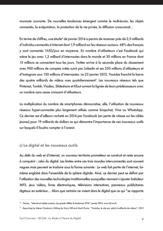 Cyril Couvreur - ISCOM - La Mode à l’heure du Digital 9
monnaie courante. De nouvelles tendances émergent comme le multi-écran, les objets
connectés, la e-réputation, la protection de la vie privée, la diffusion cross-canal…
En terme de chiffres, une étude6
de janvier 2014 a permis de recenser près de 2,5 milliards
d’individus connectés à Internet dont 1,9 milliard sur les réseaux sociaux. 68% des français
y sont connectés 1h50/jour en moyenne. En nombre d’utilisateurs c’est Facebook qui
mène le jeu avec 1,2 milliard d’internautes dans le monde et 30 millions en France dont
15 millions se connectent tous les jours. Twitter arrive à la seconde place du classement
avec 900 millions de comptes créés suivit par Linkedin et ses 250 millions d’utilisateurs et
d’Instagram aux 150 millions d’internautes. Le 23 janvier 2012, Youtube franchit la barre
des quatre milliards de vidéos vues quotidiennement7
. Les nouveaux réseaux tels que
Pinterest, Tumblr, Viadeo, Slideshare et Klout suivent la lignée de leurs prédécesseurs avec
un nombre sans cesse croissant d’utilisateurs.
La multiplication du nombre de smartphones démocratise, elle, l’utilisation de nouveaux
réseaux hyper-connectés plus largement utilisés comme Snapchat, Vine ou WhatsApp.
Ce dernier est d’ailleurs racheté en 2014 par Facebook (en perte de vitesse sur les cibles
jeunes) pour 19 milliards de dollars ce qui démontre l’importance de ces nouveaux outils
sur lesquels il faudra compter à l’avenir.
c) Le digital et les nouveaux outils
Au delà du web et d’internet, un nouveau territoire prometteur se construit et reste encore
à conquérir : celui du digital. Les limites entre ces trois mondes inter-connectés sont souvent
vagues mais peuvent se traduire sous la forme suivante : Le web fait partie de l’internet, lui-
même englobé dans l’ensemble de la sphère digitale. Ainsi, ce dernier peut se définir par
l’utilisation des nouvelles technologies traditionnelles auxquelles viennent s’ajouter baladeur
MP3, jeux vidéos, livres électroniques, télévisions interactives, panneaux publicitaires
digitaux en extérieur… Alors que certains ne voient dans le digital que ce qui “se rapporte
6
: Novius, “Internet et médias sociaux, Les grands chiffres & tendances 2014”, janvier 2014, www.cil.cnrs.fr.
7
: Reporting by Alexei Oreskovic; Editing by Gary Hill and Mark Porter. “Youtube, le site qui valait 4 milliards de videos”, 2012
 