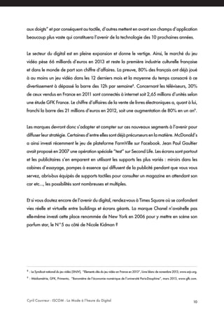 Cyril Couvreur - ISCOM - La Mode à l’heure du Digital 10
aux doigts” et par conséquent au tactile, d’autres mettent en avant son champs d’application
beaucoup plus vaste qui constituera l’avenir de la technologie des 10 prochaines années.
Le secteur du digital est en pleine expansion et donne le vertige. Ainsi, le marché du jeu
vidéo pèse 66 milliards d’euros en 2013 et reste la première industrie culturelle française
et dans le monde de part son chiffre d’affaires. La preuve, 80% des français ont déjà joué
à au moins un jeu vidéo dans les 12 derniers mois et la moyenne du temps consacré à ce
divertissement à dépassé la barre des 12h par semaine8
. Concernant les téléviseurs, 30%
de ceux vendus en France en 2011 sont connectés à internet soit 2,65 millions d’unités selon
une étude GFK France. Le chiffre d’affaires de la vente de livres électroniques a, quant à lui,
franchi la barre des 21 millions d’euros en 2012, soit une augmentation de 80% en un an9
.
Les marques devront donc s’adapter et compter sur ces nouveaux segments à l’avenir pour
diffuserleurstratégie.Certainesd’entreellessontdéjàprécurseursenlamatière.McDonald’s
a ainsi investi récemment le jeu de plateforme FarmVille sur Facebook. Jean Paul Gaultier
avait proposé en 2007 une opération spéciale “test” sur Second Life. Les écrans sont partout
et les publicitaires s’en emparent en utilisant les supports les plus variés : miroirs dans les
cabines d’essayage, pompes à essence qui diffusent de la publicité pendant que vous vous
servez, abris-bus équipés de supports tactiles pour consulter un magazine en attendant son
car etc..., les possibilités sont nombreuses et multiples.
Et si vous doutez encore de l’avenir du digital, rendez-vous à Times Square où se confondent
vies réelle et virtuelle entre buildings et écrans géants. La marque Chanel n’avait-elle pas
elle-même investi cette place renommée de New York en 2006 pour y mettre en scène son
parfum star, le N°5 au côté de Nicole Kidman ?
8
: Le Syndicat national du jeu vidéo (SNJV), “Elements clés du jeu vidéo en France en 2013”, Livre blanc de novembre 2013, www.snjv.org.
9
: Médiamétrie, GFK, Primento, “Baromètre de l’économie numérique de l’université Paris-Dauphine”, mars 2013, www.gfk.com.
 