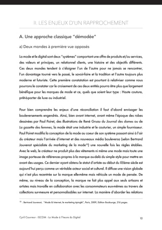 Cyril Couvreur - ISCOM - La Mode à l’heure du Digital 12
II. LES ENJEUX D’UN RAPPROCHEMENT
A. Une approche classique “démodée” 
a) Deux mondes à première vue opposés
La mode et le digital sont deux “systèmes” comportant une offre de produits et/ou services,
des valeurs et principes, un relationnel clients, une histoire et des objectifs différents.
Ces deux mondes tendent à s’éloigner l’un de l’autre pour ne jamais se rencontrer,
l’un davantage tourné vers le passé, le savoir-faire et la tradition et l’autre toujours plus
moderne et futuriste. Cette première constatation est pourtant à relativiser comme nous
pourrons le constater car le croisement de ces deux entités pourra être plus que largement
bénéfique pour les marques de mode et ce, quels que soient leur type : Haute couture,
prêt-à-porter de luxe ou industriel.
Pour bien comprendre les enjeux d’une réconciliation il faut d’abord envisager les
bouleversements engendrés. Ainsi, bien avant internet, avant même l’époque des robes
dessinées par Paul Poiret, des illustrations de René Gruau du Journal des dames ou de
La gazette des femmes, la mode était une industrie et le couturier, un simple fournisseur.
Paul Poiret modifia la conception de la mode au coeur de son système passant ainsi à l’air
du créateur mais l’arrivée d’internet et des nouveaux média bouleversa (selon Bertrand
Jouvenot spécialiste du marketing de la mode10
) une nouvelle fois les règles établies.
Avec le web, le créateur ne produit plus des vêtements ni même une mode mais toute une
image porteuse de références propres à la marque au-delà du simple style pour mettre en
avant des usages. Ce dernier ayant obtenu le statut d’artiste au début du XXème siècle est
aujourd’hui perçu comme un véritable acteur social et culturel. Il diffuse une vision globale
qui n’est plus recentrée sur la marque elle-même mais véhicule un mode de pensée. De
même, au niveau de la conception, la marque ne fait plus appel aux seuls artisans et
artistes mais travaille en collaboration avec les consommateurs eux-mêmes au travers de
collections sur-mesure et personnalisables sur internet. La manière d’aborder les relations
10
: Bertrand Jouvenot, “Mode & Internet, le marketing épinglé”, Paris, 2009, Edition Booksurge, 216 pages.
 