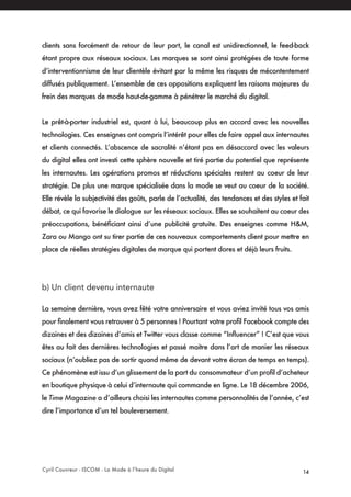 Cyril Couvreur - ISCOM - La Mode à l’heure du Digital 14
clients sans forcément de retour de leur part, le canal est unidirectionnel, le feed-back
étant propre aux réseaux sociaux. Les marques se sont ainsi protégées de toute forme
d’interventionnisme de leur clientèle évitant par la même les risques de mécontentement
diffusés publiquement. L’ensemble de ces oppositions expliquent les raisons majeures du
frein des marques de mode haut-de-gamme à pénétrer le marché du digital.
Le prêt-à-porter industriel est, quant à lui, beaucoup plus en accord avec les nouvelles
technologies. Ces enseignes ont compris l’intérêt pour elles de faire appel aux internautes
et clients connectés. L’abscence de sacralité n’étant pas en désaccord avec les valeurs
du digital elles ont investi cette sphère nouvelle et tiré partie du potentiel que représente
les internautes. Les opérations promos et réductions spéciales restent au coeur de leur
stratégie. De plus une marque spécialisée dans la mode se veut au coeur de la société.
Elle révèle la subjectivité des goûts, parle de l’actualité, des tendances et des styles et fait
débat, ce qui favorise le dialogue sur les réseaux sociaux. Elles se souhaitent au coeur des
préoccupations, bénéficiant ainsi d’une publicité gratuite. Des enseignes comme H&M,
Zara ou Mango ont su tirer partie de ces nouveaux comportements client pour mettre en
place de réelles stratégies digitales de marque qui portent dores et déjà leurs fruits.
b) Un client devenu internaute
La semaine dernière, vous avez fêté votre anniversaire et vous aviez invité tous vos amis
pour finalement vous retrouver à 5 personnes ! Pourtant votre profil Facebook compte des
dizaines et des dizaines d’amis et Twitter vous classe comme “Influencer” ! C’est que vous
êtes au fait des dernières technologies et passé maitre dans l’art de manier les réseaux
sociaux (n’oubliez pas de sortir quand même de devant votre écran de temps en temps).
Ce phénomène est issu d’un glissement de la part du consommateur d’un profil d’acheteur
en boutique physique à celui d’internaute qui commande en ligne. Le 18 décembre 2006,
le Time Magazine a d’ailleurs choisi les internautes comme personnalités de l’année, c’est
dire l’importance d’un tel bouleversement.
 