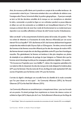 Cyril Couvreur - ISCOM - La Mode à l’heure du Digital 15
Ainsi, de nouveaux profils clients sont à prendre en compte et de nouvelles tendances de
consommation voient le jour. L’internaute entretient alors une multitudes de relations avec
l’enseigne selon l’heure, le terminal utilisé, la position géographique… Il peut par exemple
se tenir au fait des dernières actualités de la marque sur son smartphone en attendant
le métro, commander un produit en ligne sur son ordinateur pendant sa pause déjeuner
et utiliser son suivi de commande sur sa tablette le soir tranquillement devant sa TV. Les
marques se doivent alors de revoir leur mode de fonctionnement en se modernisant pour
répondre à ces nouvelles sollicitations et laisser de côté l’ancien toucher d’obsolescence.
Selon une étude11
sur les comportements d’achat du secteur de la mode, à la question : “Pour
vos achats de vêtements ou d’accessoires de mode, êtes-vous influencé(e) par une source
internet ? Et si oui laquelle ?” 53% des femmes et 26% des hommes déclarent tenir largement
compte des sites média du style L’Express Style ou GQmagazine. De même, environ la moitié
des hommes et des femmes avoue être influencé par les sites des marques de mode et 40%
des femmes tiennent compte des avis des blogs spécialisés contre 8% pour leurs homologues
masculins. Plus généralement, les femmes ont tendance à être plus réceptives aux photos
de streetstyle et aux plateformes de partage du type Instagram ou Pinterest alors que les
hommes seront davantage touchés par les campagnes publicitaires digitales. A la question :
“Où trouvez-vous l’inspiration pour vous habiller ?”, même si les magazines spécialisés et la
rue restent en tête du classement, les sites des marques de mode atteignent la troisième place
(47% pour les femmes). Chez les moins de 35 ans, les blogs de mode représentent 54% des
sources d’inspiration pour les femmes contre 14% pour les hommes.
L’arrivée du digital a développé une nouvelle forme de clientèle de la mode connectée
que l’on peut classer en trois types11
: les Community Influencers (28%), les Personal
Observers (37%) et les Real Life Followers (35%).
- Les Community Influencers se caractérisent par un tempérament rêveur : pour eux la mode
est une passion. Ils aiment partager leurs expériences au travers des réseaux sociaux et
achètent en ligne (46%) depuis plus de 5 ans. Particulièrement influencés par les blogs de
11
: Mode & Digital, “Etude sur le comportement de consommation des consommateurs de mode”, décembre 2012, www.modedigital.fr
 
