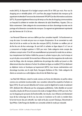 Cyril Couvreur - ISCOM - La Mode à l’heure du Digital 16
mode (46%), ils disposent d’un budget compris entre 50 et 150€ par mois. Pour eux le
shopping est un véritable plaisir. 41% sont fans des pages Facebook des marques qu’ils
apprécient et attendent l’annonce des évènements VIP (49%) et des informations exclusives
(67%). Ils passent également beaucoup de temps sur les sites de shopping communautaires
sur lesquels ils achètent et vendent des vêtements de style StreetWear, Hypster, Chic ou
Bobo notamment. Cette catégorie de consommateurs est donc davantage tournée vers le
partage et la dimension connectée des marques. Ce segment est généralement représenté
par des femmes de 15 à 34 ans.
- Les Personal Observers sont eux définis par leur caractère impulsif : ils fonctionnent au
coup de coeur. La mode est pour eux un moyen d’expression. Ils se connectent au web
dans le but de se rendre sur les sites des marques (45%), d’acheter au meilleur prix et
de lire les avis de leur entourage. Ils sont 64% à acheter en ligne depuis 2 à 5 ans et
y consacrent un budget supérieur à 150€ par mois. Cette catégorie mixte compte des
acheteurs compris entre 15 et 49 ans essentiellement qui prennent la mode très au sérieux.
Leur tempérament de Fashion Addict les pousse à acheter toujours plus, tout le temps et
au prix le plus concurrentiel. Ils trouvent leurs influences dans les magazines de mode mais
aussi les blogs, sites de marques, plateformes de partage des média qui jouent un rôle
déterminant dans leur décision d’achat. Ils achètent en ligne sur mobile (15%) et déclarent
se déplacer moins en boutiques qu’auparavant (60%). Leur tenues vestimentaires sont
davantage tournées vers le style Rock, Bourgeois Bohème et Chic. Cette catégorie de
clients se connecte aux outils digitaux dans le but de flatter leur ego.
- Les Real Life Followers voient la mode comme une forme de distraction et parfois même
comme une contrainte incontournable. Leur caractère rationnel les empêche d’acheter en
ligne (12%). Ils sont souvent détachés de l’univers social et digital de la mode et seulement
24% déclarent être influencés par les campagnes publicitaires. Cette clientèle est souvent
masculine, de plus de 50 ans et consacre à la mode un budget inférieur à 50€ par mois. Pour
eux le shopping est synonyme de fonctionnalité, rien de plus. Leur influence est directement
issue de leur entourage et de la rue. Les rares à s’aventurer sur le web s’y rendent dans
le but de trouver des prix attractifs. Leur style est le plus souvent Classique, Décontracté et
SportWear. Cette frange de clientèle non connectée achète la mode par nécessité.
 