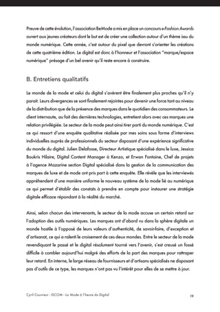 Cyril Couvreur - ISCOM - La Mode à l’heure du Digital 19
Preuvedecetteévolution,l’associationBeModeamisenplaceunconcourse-FashionAwards
ouvert aux jeunes créateurs dont le but est de créer une collection autour d’un thème issu du
monde numérique. Cette année, c’est autour du pixel que devront s’orienter les créations
de cette quatrième édition. Le digital est donc à l’honneur et l’association “marque/espace
numérique” présage d’un bel avenir qu’il reste encore à construire.
B. Entretiens qualitatifs
Le monde de la mode et celui du digital s’avèrent être finalement plus proches qu’il n’y
parait. Leurs divergences se sont finalement rejointes pour devenir une force tant au niveau
de la distribution que de la présence des marques dans le quotidien des consommateurs. Le
client internaute, au fait des dernières technologies, entretient alors avec ces marques une
relation privilégiée. Le secteur de la mode peut ainsi tirer parti du monde numérique. C’est
ce qui ressort d’une enquête qualitative réalisée par mes soins sous forme d’interviews
individuelles auprès de professionnels du secteur disposant d’une expérience significative
du monde du digital. Julien Delafosse, Directeur Artistique spécialisé dans le luxe, Jessica
Boukris Hilaire, Digital Content Manager à Kenzo, et Erwan Fontaine, Chef de projets
à l’agence Mazarine section Digital spécialisé dans la gestion de la communication des
marques de luxe et de mode ont pris part à cette enquête. Elle révèle que les interviewés
appréhendent d’une manière uniforme le nouveau système de la mode lié au numérique
ce qui permet d’établir des constats à prendre en compte pour instaurer une stratégie
digitale efficace répondant à la réalité du marché.
Ainsi, selon chacun des intervenants, le secteur de la mode accuse un certain retard sur
l’adoption des outils numériques. Les marques ont d’abord vu dans la sphère digitale un
monde hostile à l’opposé de leurs valeurs d’authenticité, de savoir-faire, d’exception et
d’artisanat, ce qui a ralenti le croisement de ces deux mondes. Entre le secteur de la mode
revendiquant le passé et le digital résolument tourné vers l’avenir, s’est creusé un fossé
difficile à combler aujourd’hui malgré des efforts de la part des marques pour rattraper
leur retard. En interne, le large réseau de fournisseurs et d’artisans spécialisés ne disposant
pas d’outils de ce type, les marques n’ont pas vu l’intérêt pour elles de se mettre à jour.
 