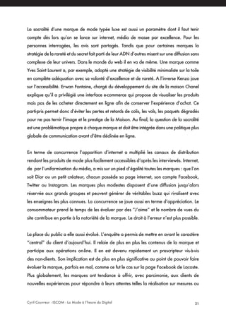 Cyril Couvreur - ISCOM - La Mode à l’heure du Digital 21
La sacralité d’une marque de mode typée luxe est aussi un paramètre dont il faut tenir
compte dès lors qu’on se lance sur internet, média de masse par excellence. Pour les
personnes interrogées, les avis sont partagés. Tandis que pour certaines marques la
stratégie de la rareté et du secret fait parti de leur ADN d’autres misent sur une diffusion sans
complexe de leur univers. Dans le monde du web il en va de même. Une marque comme
Yves Saint Laurent a, par exemple, adopté une stratégie de visibilité minimaliste sur la toile
en complète adéquation avec sa volonté d’excellence et de rareté. A l’inverse Kenzo joue
sur l’accessibilité. Erwan Fontaine, chargé du développement du site de la maison Chanel
explique qu’il a privilégié une interface e-commerce qui propose de visualiser les produits
mais pas de les acheter directement en ligne afin de conserver l’expérience d’achat. Ce
parti-pris permet donc d’éviter les pertes et retards de colis, les vols, les paquets dégradés
pour ne pas ternir l’image et le prestige de la Maison. Au final, la question de la sacralité
est une problématique propre à chaque marque et doit être intégrée dans une politique plus
globale de communication avant d’être déclinée en ligne.
En terme de concurrence l’apparition d’internet a multiplié les canaux de distribution
rendant les produits de mode plus facilement accessibles d’après les interviewés. Internet,
de par l’uniformisation du média, a mis sur un pied d’égalité toutes les marques : que l’on
soit Dior ou un petit créateur, chacun possède sa page internet, son compte Facebook,
Twitter ou Instagram. Les marques plus modestes disposent d’une diffusion jusqu’alors
réservée aux grands groupes et peuvent générer de véritables buzz qui rivalisent avec
les enseignes les plus connues. La concurrence se joue aussi en terme d’appréciation. Le
consommateur prend le temps de les évaluer par des “J’aime” et le nombre de vues du
site contribue en partie à la notoriété de la marque. Le droit à l’erreur n’est plus possible.
La place du public a elle aussi évolué. L’enquête a permis de mettre en avant le caractère
“central” du client d’aujourd’hui. Il relaie de plus en plus les contenus de la marque et
participe aux opérations on-line. Il en est devenu rapidement un prescripteur vis-à-vis
des non-clients. Son implication est de plus en plus significative au point de pouvoir faire
évoluer la marque, parfois en mal, comme ce fut le cas sur la page Facebook de Lacoste.
Plus globalement, les marques ont tendance à offrir, avec parcimonie, aux clients de
nouvelles expériences pour répondre à leurs attentes telles la réalisation sur mesures ou
 