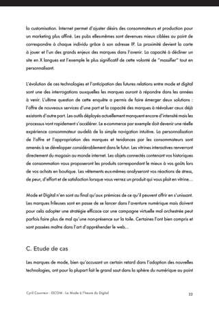 Cyril Couvreur - ISCOM - La Mode à l’heure du Digital 22
la customisation. Internet permet d’ajuster désirs des consommateurs et production pour
un marketing plus affiné. Les pubs elles-mêmes sont devenues mieux ciblées au point de
correspondre à chaque individu grâce à son adresse IP. La proximité devient la carte
à jouer et l’un des grands enjeux des marques dans l‘avenir. La capacité à décliner un
site en X langues est l’exemple le plus significatif de cette volonté de “massifier“ tout en
personnalisant.
L’évolution de ces technologies et l’anticipation des futures relations entre mode et digital
sont une des interrogations auxquelles les marques auront à répondre dans les années
à venir. L’ultime question de cette enquête a permis de faire émerger deux solutions :
l’offre de nouveaux services d’une part et la capacité des marques à réévaluer ceux déjà
existants d’autre part. Les outils déployés actuellement manquent encore d’intensité mais les
processus vont rapidement s’accélérer. Le e-commerce par exemple doit devenir une réelle
expérience consommateur au-delà de la simple navigation intuitive. La personnalisation
de l’offre et l’appropriation des marques et tendances par les consommateurs sont
amenés à se développer considérablement dans le futur. Les vitrines interactives renverront
directement du magasin au monde internet. Les objets connectés contenant vos historiques
de consommation vous proposeront les produits correspondant le mieux à vos goûts lors
de vos achats en boutique. Les vêtements eux-mêmes analyseront vos réactions de stress,
de peur, d’effort et de satisfaction lorsque vous verrez un produit qui vous plait en vitrine…
Mode et Digital n’en sont au final qu’aux prémices de ce qu’il peuvent offrir en s’unissant.
Les marques frileuses sont en passe de se lancer dans l’aventure numérique mais doivent
pour cela adopter une stratégie efficace car une campagne virtuelle mal orchestrée peut
parfois faire plus de mal qu’une non-présence sur la toile. Certaines l’ont bien compris et
sont passées maître dans l’art d’appréhender le web…
C. Etude de cas 
Les marques de mode, bien qu’accusant un certain retard dans l’adoption des nouvelles
technologies, ont pour la plupart fait le grand saut dans la sphère du numérique au point
 