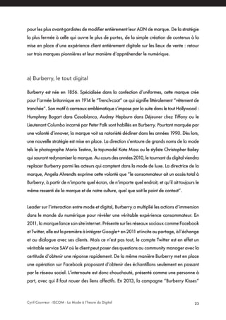 Cyril Couvreur - ISCOM - La Mode à l’heure du Digital 23
pour les plus avant-gardistes de modifier entièrement leur ADN de marque. De la stratégie
la plus fermée à celle qui ouvre le plus de portes, de la simple création de contenus à la
mise en place d’une expérience client entièrement digitale sur les lieux de vente : retour
sur trois marques pionnières et leur manière d’appréhender le numérique.
a) Burberry, le tout digital
Burberry est née en 1856. Spécialisée dans la confection d’uniformes, cette marque crée
pour l’armée britannique en 1914 le “Trench-coat” ce qui signifie littéralement “vêtement de
tranchée”. Son motif à carreaux emblématique s’impose par la suite dans le tout Hollywood :
Humphrey Bogart dans Casablanca, Audrey Hepburn dans Déjeuner chez Tiffany ou le
Lieutenant Columbo incarné par Peter Falk sont habillés en Burberry. Pourtant marquée par
une volonté d’innover, la marque voit sa notoriété décliner dans les années 1990. Dès lors,
une nouvelle stratégie est mise en place. La direction s’entoure de grands noms de la mode
tels le photographe Mario Testino, la top-model Kate Moss ou le styliste Christopher Bailey
qui sauront redynamiser la marque. Au cours des années 2010, le tournant du digital viendra
replacer Burberry parmi les acteurs qui comptent dans la mode de luxe. La directrice de la
marque, Angela Ahrendts exprime cette volonté que “le consommateur ait un accès total à
Burberry, à partir de n’importe quel écran, de n’importe quel endroit, et qu’il ait toujours le
même ressenti de la marque et de notre culture, quel que soit le point de contact”.
Leader sur l’interaction entre mode et digital, Burberry a multiplié les actions d’immersion
dans le monde du numérique pour révéler une véritable expérience consommateur. En
2011, la marque lance son site internet. Présente sur les réseaux sociaux comme Facebook
et Twitter, elle est la première à intégrer Google+ en 2011 et incite au partage, à l’échange
et au dialogue avec ses clients. Mais ce n’est pas tout, le compte Twitter est en effet un
véritable service SAV où le client peut poser des questions au community manager avec la
certitude d’obtenir une réponse rapidement. De la même manière Burberry met en place
une opération sur Facebook proposant d’obtenir des échantillons seulement en passant
par le réseau social. L’internaute est donc chouchouté, présenté comme une personne à
part, avec qui il faut nouer des liens affectifs. En 2013, la campagne “Burberry Kisses”
 