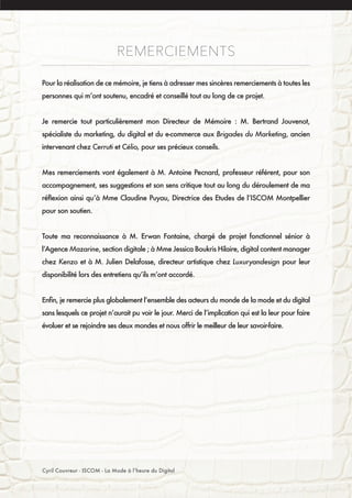 REMERCIEMENTS
Pour la réalisation de ce mémoire, je tiens à adresser mes sincères remerciements à toutes les
personnes qui m’ont soutenu, encadré et conseillé tout au long de ce projet.
Je remercie tout particulièrement mon Directeur de Mémoire : M. Bertrand Jouvenot,
spécialiste du marketing, du digital et du e-commerce aux Brigades du Marketing, ancien
intervenant chez Cerruti et Célio, pour ses précieux conseils.
Mes remerciements vont également à M. Antoine Pecnard, professeur référent, pour son
accompagnement, ses suggestions et son sens critique tout au long du déroulement de ma
réflexion ainsi qu’à Mme Claudine Puyau, Directrice des Etudes de l’ISCOM Montpellier
pour son soutien.
Toute ma reconnaissance à M. Erwan Fontaine, chargé de projet fonctionnel sénior à
l’Agence Mazarine, section digitale ; à Mme Jessica Boukris Hilaire, digital content manager
chez Kenzo et à M. Julien Delafosse, directeur artistique chez Luxuryandesign pour leur
disponibilité lors des entretiens qu’ils m’ont accordé.
Enfin, je remercie plus globalement l’ensemble des acteurs du monde de la mode et du digital
sans lesquels ce projet n’aurait pu voir le jour. Merci de l’implication qui est la leur pour faire
évoluer et se rejoindre ses deux mondes et nous offrir le meilleur de leur savoir-faire.
Cyril Couvreur - ISCOM - La Mode à l’heure du Digital
 