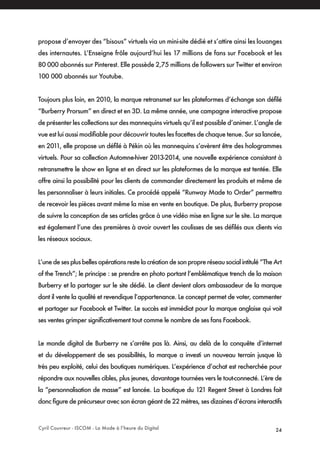 Cyril Couvreur - ISCOM - La Mode à l’heure du Digital 24
propose d’envoyer des “bisous” virtuels via un mini-site dédié et s’attire ainsi les louanges
des internautes. L’Enseigne frôle aujourd’hui les 17 millions de fans sur Facebook et les
80 000 abonnés sur Pinterest. Elle possède 2,75 millions de followers sur Twitter et environ
100 000 abonnés sur Youtube.
Toujours plus loin, en 2010, la marque retransmet sur les plateformes d’échange son défilé
“Burberry Prorsum” en direct et en 3D. La même année, une campagne interactive propose
de présenter les collections sur des mannequins virtuels qu’il est possible d’animer. L’angle de
vue est lui aussi modifiable pour découvrir toutes les facettes de chaque tenue. Sur sa lancée,
en 2011, elle propose un défilé à Pékin où les mannequins s’avèrent être des hologrammes
virtuels. Pour sa collection Automne-hiver 2013-2014, une nouvelle expérience consistant à
retransmettre le show en ligne et en direct sur les plateformes de la marque est tentée. Elle
offre ainsi la possibilité pour les clients de commander directement les produits et même de
les personnaliser à leurs initiales. Ce procédé appelé “Runway Made to Order” permettra
de recevoir les pièces avant même la mise en vente en boutique. De plus, Burberry propose
de suivre la conception de ses articles grâce à une vidéo mise en ligne sur le site. La marque
est également l’une des premières à avoir ouvert les coulisses de ses défilés aux clients via
les réseaux sociaux.
L’une de ses plus belles opérations reste la création de son propre réseau social intitulé “The Art
of the Trench”; le principe : se prendre en photo portant l’emblématique trench de la maison
Burberry et la partager sur le site dédié. Le client devient alors ambassadeur de la marque
dont il vente la qualité et revendique l’appartenance. Le concept permet de voter, commenter
et partager sur Facebook et Twitter. Le succès est immédiat pour la marque anglaise qui voit
ses ventes grimper significativement tout comme le nombre de ses fans Facebook.
Le monde digital de Burberry ne s’arrête pas là. Ainsi, au delà de la conquête d’internet
et du développement de ses possibilités, la marque a investi un nouveau terrain jusque là
très peu exploité, celui des boutiques numériques. L’expérience d’achat est recherchée pour
répondre aux nouvelles cibles, plus jeunes, davantage tournées vers le tout-connecté. L’ère de
la “personnalisation de masse” est lancée. La boutique du 121 Regent Street à Londres fait
donc figure de précurseur avec son écran géant de 22 mètres, ses dizaines d’écrans interactifs
 