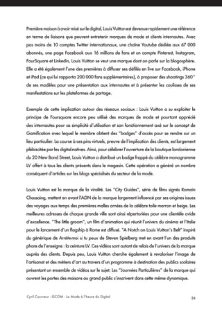 Cyril Couvreur - ISCOM - La Mode à l’heure du Digital 26
Premièremaisonàavoirmisésurledigital,LouisVuittonestdevenuerapidementuneréférence
en terme de liaisons que peuvent entretenir marques de mode et clients internautes. Avec
pas moins de 10 comptes Twitter internationaux, une chaîne Youtube dédiée aux 67 000
abonnés, une page Facebook aux 16 millions de fans et un compte Pinterest, Instagram,
FourSquare et Linkedin, Louis Vuitton se veut une marque dont on parle sur la blogosphère.
Elle a été également l’une des premières à diffuser ses défilés en live sur Facebook, iPhone
et iPad (ce qui lui rapporta 200 000 fans supplémentaires), à proposer des shootings 360°
de ses modèles pour une présentation aux internautes et à présenter les coulisses de ses
manifestations sur les plateformes de partage.
Exemple de cette implication autour des réseaux sociaux : Louis Vuitton a su exploiter le
principe de Foursquare encore peu utilisé des marques de mode et pourtant apprécié
des internautes pour sa simplicité d’utilisation et son fonctionnement axé sur le concept de
Gamification avec lequel le membre obtient des “badges” d’accès pour se rendre sur un
lieu particulier. La course à ces pins virtuels, preuve de l’implication des clients, est largement
plébiscitée par les digital-natives. Ainsi, pour célébrer l’ouverture de la boutique londonienne
du 20 New Bond Street, Louis Vuitton a distribué un badge frappé du célèbre monogramme
LV offert à tous les clients présents dans le magasin. Cette opération a généré un nombre
conséquent d’articles sur les blogs spécialisés du secteur de la mode.
Louis Vuitton est la marque de la viralité. Les “City Guides”, série de films signés Romain
Chassaing, mettent en avant l’ADN de la marque largement influencé par ses origines issues
des voyages aux temps des premières malles ornées de la célèbre toile marron et beige. Les
meilleures adresses de chaque grande ville sont ainsi répertoriées pour une clientèle avide
d’excellence. “The little groom”, un film d’animation qui réunit l’univers du cinéma et l’Italie
pour le lancement d’un flagship à Rome est diffusé. “A Notch on Louis Vuitton’s Belt” inspiré
du générique de Arrête-moi si tu peux de Steven Spielberg met en avant l’un des produits
phare de l’enseigne : la ceinture LV. Ces vidéos sont autant de relais de l’univers de la marque
auprès des clients. Depuis peu, Louis Vuitton cherche également à revaloriser l’image de
l’artisanat et des métiers d’art au travers d’un programme à destination des publics scolaires
présentant un ensemble de vidéos sur le sujet. Les “Journées Particulières” de la marque qui
ouvrent les portes des maisons au grand public s’inscrivent dans cette même dynamique.
 