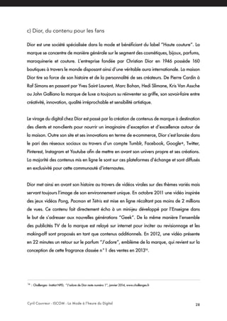 Cyril Couvreur - ISCOM - La Mode à l’heure du Digital 28
c) Dior, du contenu pour les fans
Dior est une société spécialisée dans la mode et bénéficiant du label “Haute couture”. La
marque se concentre de manière générale sur le segment des cosmétiques, bijoux, parfums,
maroquinerie et couture. L’entreprise fondée par Christian Dior en 1946 possède 160
boutiques à travers le monde disposant ainsi d’une véritable aura internationale. La maison
Dior tire sa force de son histoire et de la personnalité de ses créateurs. De Pierre Cardin à
Raf Simons en passant par Yves Saint Laurent, Marc Bohan, Hedi Slimane, Kris Van Assche
ou John Galliano la marque de luxe a toujours su réinventer sa griffe, son savoir-faire entre
créativité, innovation, qualité irréprochable et sensibilité artistique.
Le virage du digital chez Dior est passé par la création de contenus de marque à destination
des clients et non-clients pour nourrir un imaginaire d’exception et d’excellence autour de
la maison. Outre son site et ses innovations en terme de e-commerce, Dior s’est lancée dans
le pari des réseaux sociaux au travers d’un compte Tumblr, Facebook, Google+, Twitter,
Pinterest, Instagram et Youtube afin de mettre en avant son univers propre et ses créations.
La majorité des contenus mis en ligne le sont sur ces plateformes d’échange et sont diffusés
en exclusivité pour cette communauté d’internautes.
Dior met ainsi en avant son histoire au travers de vidéos virales sur des thèmes variés mais
servant toujours l’image de son environnement unique. En octobre 2011 une vidéo inspirée
des jeux vidéos Pong, Pacman et Tétris est mise en ligne récoltant pas moins de 2 millions
de vues. Ce contenu fait directement écho à un mini-jeu développé par l’Enseigne dans
le but de s’adresser aux nouvelles générations “Geek”. De la même manière l’ensemble
des publicités TV de la marque est relayé sur internet pour inciter au revisionnage et les
making-off sont proposés en tant que contenus additionnels. En 2012, une vidéo présente
en 22 minutes un retour sur le parfum “J’adore”, emblème de la marque, qui revient sur la
conception de cette fragrance classée n°1 des ventes en 201316
.
16
: Challenges - Institut NPD, “J’adore de Dior reste numéro 1”, janvier 2014, www.challenges.fr
 