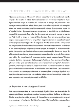 Cyril Couvreur - ISCOM - La Mode à l’heure du Digital 30
III. ADOPTER UNE STRATÉGIE DIGITALE EFFICACE
“La mode se démode, le style jamais” affirmait à juste titre Coco Chanel. Dans le monde
digital, il doit en aller de même. Bien que le contenu soit éphémère, l’importance d’une
ligne éditoriale unique et recentrée sur l’univers de la marque est primordiale. Une
stratégie numérique efficace se bâtît donc à partir d’une réflexion profonde sur l’entreprise
et sur une bonne connaissance de la sphère digitale. L’enjeu d’une présence on-line est
d’étendre l’univers d’une marque et par conséquent sa notoriété tout en développant
son activité commerciale. Pour cela, elle devra créer du contenu de marque au travers
du Web Social, se forger un réseau d’alliés abondant dans son sens, se prémunir des
risques encourus pouvant ternir sa e-réputation, réagir rapidement en cas de bad buzz et
mettre en place une stratégie 360° de long cours. Avant d’investir le web il est important
de comprendre et de maîtriser son fonctionnement car un site de e-commerce est différent
d’une boutique physique. L’opinion publique qui juge les marques, la multiplication des
points de contacts avec le client et la concurrence toujours plus dense sont autant de
phénomènes à appréhender pour construire une bonne réputation sur la toile. Trop souvent
sont créées des pages Facebook sans aucun contenu ou ne proposant pas d’éléments
exclusifs. Certaines marques ont d’ailleurs appris l’existence d’une communauté en ligne
plusieursannéesaprèslacréationdecelle-cisanssavoircommentleur“parler”.Demanière
générale, une marque se devra de proposer un univers et des services on-line et in-store
pour une expérience client complète en travaillant le fond et la forme. Deux dimensions
sont à prendre en compte pour déterminer et mettre en place la stratégie digitale la plus
opérationnelle pour une marque : un marketing adapté au monde numérique et des outils
pour transmettre une communication pesée et réfléchie.
A. Repenser le marketing traditionnel 
Une marque de mode devra se forger une stratégie digitale bâtît sur une réinterprétation du
marketing traditionnel pour pénétrer au mieux la sphère numérique. Réaffirmer sa vision, son
histoire, son projet et sa mission au travers de l’espace internet permettra de remettre en avant
ununiverspropreàl’enseigne.LalibertédelafemmepourChaneloul’artduvoyagepourLouis
 