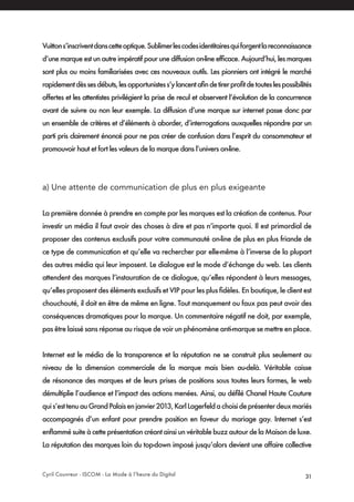 Cyril Couvreur - ISCOM - La Mode à l’heure du Digital 31
Vuittons’inscriventdanscetteoptique.Sublimerlescodesidentitairesquiforgentlareconnaissance
d’une marque est un autre impératif pour une diffusion on-line efficace. Aujourd’hui, les marques
sont plus ou moins familiarisées avec ces nouveaux outils. Les pionniers ont intégré le marché
rapidementdèssesdébuts,lesopportunistess’ylancentafindetirerprofitdetouteslespossibilités
offertes et les attentistes privilégient la prise de recul et observent l’évolution de la concurrence
avant de suivre ou non leur exemple. La diffusion d’une marque sur internet passe donc par
un ensemble de critères et d’éléments à aborder, d’interrogations auxquelles répondre par un
parti pris clairement énoncé pour ne pas créer de confusion dans l’esprit du consommateur et
promouvoir haut et fort les valeurs de la marque dans l’univers on-line.
a) Une attente de communication de plus en plus exigeante
La première donnée à prendre en compte par les marques est la création de contenus. Pour
investir un média il faut avoir des choses à dire et pas n’importe quoi. Il est primordial de
proposer des contenus exclusifs pour votre communauté on-line de plus en plus friande de
ce type de communication et qu’elle va rechercher par elle-même à l’inverse de la plupart
des autres média qui leur imposent. Le dialogue est le mode d’échange du web. Les clients
attendent des marques l’instauration de ce dialogue, qu’elles répondent à leurs messages,
qu’elles proposent des éléments exclusifs et VIP pour les plus fidèles. En boutique, le client est
chouchouté, il doit en être de même en ligne. Tout manquement ou faux pas peut avoir des
conséquences dramatiques pour la marque. Un commentaire négatif ne doit, par exemple,
pas être laissé sans réponse au risque de voir un phénomène anti-marque se mettre en place.
Internet est le média de la transparence et la réputation ne se construit plus seulement au
niveau de la dimension commerciale de la marque mais bien au-delà. Véritable caisse
de résonance des marques et de leurs prises de positions sous toutes leurs formes, le web
démultiplie l’audience et l’impact des actions menées. Ainsi, au défilé Chanel Haute Couture
quis’esttenuauGrandPalaisenjanvier2013,KarlLagerfeldachoisideprésenterdeuxmariés
accompagnés d’un enfant pour prendre position en faveur du mariage gay. Internet s’est
enflammé suite à cette présentation créant ainsi un véritable buzz autour de la Maison de luxe.
La réputation des marques loin du top-down imposé jusqu’alors devient une affaire collective
 