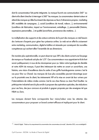 Cyril Couvreur - ISCOM - La Mode à l’heure du Digital 32
dont le consommateur fait partie intégrante. La marque fournit une communication 360° au
client et le client cherche à interroger à 360° les marques. Le consommateur devient acteur et
attenddesmarquesqu’ellesfournissentdesréponsessurleurs5dimensionspropres:marketing
(RP, modalités de campagnes…), social (conditions de travail, valeurs…), environnemental
(conditions de fabrication, impact sur l’environnement, emballage…), personnalité (histoire,
expressions personnelles…) et qualité (savoir-faire, provenance des matières…).
La multiplication des supports et des acteurs entraine de la part des marques un réel besoin
de s’entourer d’experts pour gérer leur présence on-line. Le web est en effet le croisement
entre marketing, communication, digital et édition et nécessite par conséquent de nouvelles
compétences qui sachent allier l’ensemble de ses dimensions.
De manière plus opérationnelle, on peut observer que 38% des clients suivent une fan-page
de marque sur Facebook soit plus de 1/317
. Ces consommateurs vous apprécient et ils le font
savoir publiquement, à vous de les récompenser pour ça. Selon votre typologie de clientèle
et votre ADN de marque, il peut être intéressant de mettre en avant un savoir-faire, une
histoire, une vision d’excellence dans le cadre d’une griffe haut-de-gamme comme c’est le
cas pour Dior ou Chanel. Les marques de luxe plus accessibles peuvent davantage jouer
sur la proximité avec le client, les évènements VIP et la mise en avant de leur univers par
l’intermédiaire de vidéos virales comme c’est le cas chez Kenzo ou Jean Paul Gaultier. Le
prêt-à-porter industriel sera lui plus enclin à proposer des opérations spéciales, des réductions
pour ses fans, des jeux concours et produits à gagner proposés par des enseignes tel que
H&M ou Zara.
Les marques doivent faire correspondre leur vision/valeur avec les attentes des
consommateurs pour proposer un brand content efficace et impliquant pour le client.
17
: Mode & Digital, “Etude sur le comportement de consommation des consommateurs de mode”, décembre 2012, www.modedigital.fr
 