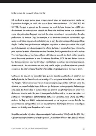 Cyril Couvreur - ISCOM - La Mode à l’heure du Digital 33
b) La prise de pouvoir des clients
S’il ne devait y avoir qu’une seule chose à retenir dans les bouleversements induits par
l’apparition du digital, se serait sans aucun doute cette constatation : LE CLIENT EST AU
CENTRE. Il a pris le pouvoir sur les marques au point de faire évoluer leur ADN voire
de constituer un contre-pouvoir capable de faire faire machine arrière aux Maisons de
mode internationales disposant pourtant de pôles marketing et communication des plus
performants. La marque Gap, par exemple, a dû renoncer à instaurer son nouveau logo
après un véritable mouvement contestataire de la part des internautes qui le jugeaient trop
simple. En effet, bien que la marque ait légitimé sa position et même proposé de faire appel
aux techniques de crowdsourcing pour la refonte du logo, 4 jours suffirent aux internautes
pour imposer le retour à l’ancienne version. De même, le changement de nom de la Maison
Yves Saint Laurent pour Saint Laurent Paris a été très mal accueilli, les clients n’étant pas près
à voir disparaitre totalement le nom du créateur décédé en 2008. Le web devient donc un
lieu de rassemblement pour les détracteurs insatisfaits de la politique de certaines enseignes.
Autre exemple : les associations ont ainsi joué un rôle majeur pour faire naitre une prise de
conscience des internautes sur la déforestation liée à la production des chaussures Eram.
Cette prise de pouvoir n’a cependant pas que des aspects négatifs et peut apporter une
réelle plus-value. Le client chouchouté et intégré à la marque se sent valorisé et achète plus.
The Kooples l’a bien compris au travers de sa campagne proposant de mettre en scène des
styles de personnes lambda, issues de la rue, qui deviennent un temps égéries de la marque
à la place des top-models et autres actrices de cinéma. Les photographes de street look
deviennent alors de véritables prescripteurs pour les fashion-addicts. Les réseaux sociaux ont
participé à l’emergence de cette tendance. Betty pour Lancaster, Alexa Chung pour Maje
ou Lana del Rey pour H&M, toutes ont commencé par se forger un nom sur la toile. Les
anonymes aussi partagent leur look sur les plateformes d’échanges devenues en quelques
années partie intégrante du système de la mode.
Un public particulier a joué un rôle majeur depuis l’avènement du Web Social : les KOL (Key
OpinionLeader)représentésparlesblogueuses.Onestimeeneffetque26%des100millions
 