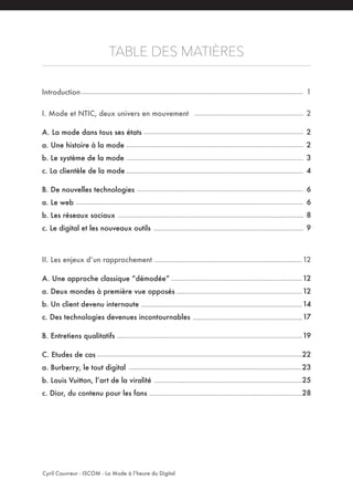 TABLE DES MATIÈRES
Introduction
I. Mode et NTIC, deux univers en mouvement
A. La mode dans tous ses états
a. Une histoire à la mode
b. Le système de la mode
c. La clientèle de la mode
B. De nouvelles technologies
a. Le web
b. Les réseaux sociaux
c. Le digital et les nouveaux outils
II. Les enjeux d’un rapprochement
A. Une approche classique “démodée”
a. Deux mondes à première vue opposés
b. Un client devenu internaute
c. Des technologies devenues incontournables
B. Entretiens qualitatifs
C. Etudes de cas
a. Burberry, le tout digital
b. Louis Vuitton, l’art de la viralité
c. Dior, du contenu pour les fans
Cyril Couvreur - ISCOM - La Mode à l’heure du Digital
1
2
2
2
3
4
6
6
8
9
12
12
12
14
17
19
22
23
25
28
 