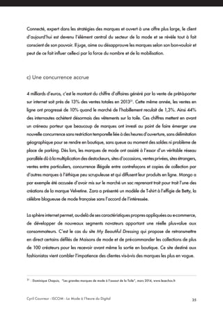 Cyril Couvreur - ISCOM - La Mode à l’heure du Digital 35
Connecté, expert dans les stratégies des marques et ouvert à une offre plus large, le client
d’aujourd’hui est devenu l’élément central du secteur de la mode et se révèle tout à fait
conscient de son pouvoir. Il juge, aime ou désapprouve les marques selon son bon-vouloir et
peut de ce fait influer celle-ci par la force du nombre et de la mobilisation.
c) Une concurrence accrue
4 milliards d’euros, c’est le montant du chiffre d’affaires généré par la vente de prêt-à-porter
sur internet soit près de 13% des ventes totales en 201321
. Cette même année, les ventes en
ligne ont progressé de 10% quand le marché de l’habillement reculait de 1,3%. Ainsi 44%
des internautes achètent désormais des vêtements sur la toile. Ces chiffres mettent en avant
un créneau porteur que beaucoup de marques ont investi au point de faire émerger une
nouvelleconcurrencesansrestrictiontemporelleliéeàdesheuresd’ouverture,sansdélimitation
géographique pour se rendre en boutique, sans queue au moment des soldes ni problème de
place de parking. Dès lors, les marques de mode ont assisté à l’essor d’un véritable réseau
parallèledûàlamultiplicationdesdestockeurs,sitesd’occasions,ventesprivées,sitesétrangers,
ventes entre particuliers, concurrence illégale entre contrefaçons et copies de collection par
d’autres marques à l’éthique peu scrupuleuse et qui diffusent leur produits en ligne. Mango a
par exemple été accusée d’avoir mis sur le marché un sac reprenant trait pour trait l’une des
créations de la marque Velvetine. Zara a présenté un modèle de T-shirt à l’effigie de Betty, la
célèbre blogueuse de mode française sans l’accord de l’intéressée.
Lasphèreinternetpermet,au-delàdesescaractéristiquespropresappliquéesaue-commerce,
de développer de nouveaux segments novateurs apportant une réelle plus-value aux
consommateurs. C’est le cas du site My Beautiful Dressing qui propose de retransmettre
en direct certains défilés de Maisons de mode et de pré-commander les collections de plus
de 100 créateurs pour les recevoir avant même la sortie en boutique. Ce site destiné aux
fashionistas vient combler l’impatience des clientes vis-à-vis des marques les plus en vogue.
21
: Dominique Chapuis, “Les grandes marques de mode à l’assaut de la Toile”, mars 2014, www.lesechos.fr
 