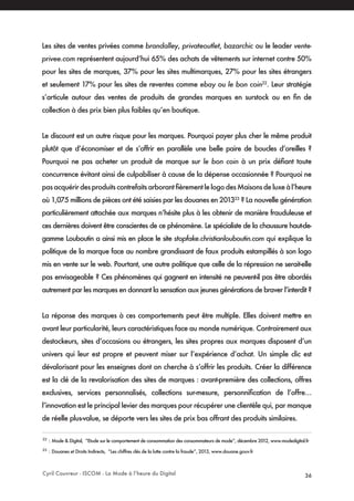 Cyril Couvreur - ISCOM - La Mode à l’heure du Digital 36
Les sites de ventes privées comme brandalley, privateoutlet, bazarchic ou le leader vente-
privee.com représentent aujourd’hui 65% des achats de vêtements sur internet contre 50%
pour les sites de marques, 37% pour les sites multimarques, 27% pour les sites étrangers
et seulement 17% pour les sites de reventes comme ebay ou le bon coin22
. Leur stratégie
s’articule autour des ventes de produits de grandes marques en surstock ou en fin de
collection à des prix bien plus faibles qu’en boutique.
Le discount est un autre risque pour les marques. Pourquoi payer plus cher le même produit
plutôt que d’économiser et de s’offrir en parallèle une belle paire de boucles d’oreilles ?
Pourquoi ne pas acheter un produit de marque sur le bon coin à un prix défiant toute
concurrence évitant ainsi de culpabiliser à cause de la dépense occasionnée ? Pourquoi ne
pasacquérirdesproduitscontrefaitsarborantfièrementlelogodesMaisonsdeluxeàl’heure
où 1,075 millions de pièces ont été saisies par les douanes en 201323
? La nouvelle génération
particulièrement attachée aux marques n’hésite plus à les obtenir de manière frauduleuse et
ces dernières doivent être conscientes de ce phénomène. Le spécialiste de la chaussure haut-de-
gamme Louboutin a ainsi mis en place le site stopfake.christianlouboutin.com qui explique la
politique de la marque face au nombre grandissant de faux produits estampillés à son logo
mis en vente sur le web. Pourtant, une autre politique que celle de la répression ne serait-elle
pas envisageable ? Ces phénomènes qui gagnent en intensité ne peuvent-il pas être abordés
autrement par les marques en donnant la sensation aux jeunes générations de braver l’interdit ?
La réponse des marques à ces comportements peut être multiple. Elles doivent mettre en
avant leur particularité, leurs caractéristiques face au monde numérique. Contrairement aux
destockeurs, sites d’occasions ou étrangers, les sites propres aux marques disposent d’un
univers qui leur est propre et peuvent miser sur l’expérience d’achat. Un simple clic est
dévalorisant pour les enseignes dont on cherche à s’offrir les produits. Créer la différence
est la clé de la revalorisation des sites de marques : avant-première des collections, offres
exclusives, services personnalisés, collections sur-mesure, personnification de l’offre…
l’innovation est le principal levier des marques pour récupérer une clientèle qui, par manque
de réelle plus-value, se déporte vers les sites de prix bas offrant des produits similaires.
22
: Mode & Digital, “Etude sur le comportement de consommation des consommateurs de mode”, décembre 2012, www.modedigital.fr
23
: Douanes et Droits Indirects, “Les chiffres clés de la lutte contre la fraude”, 2013, www.douane.gouv.fr
 