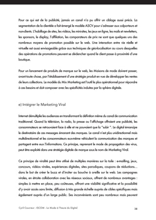 Cyril Couvreur - ISCOM - La Mode à l’heure du Digital 38
Pour ce qui est de la publicité, jamais un canal n’a pu offrir un ciblage aussi précis. La
segmentation de la clientèle a fait émergé le modèle ASCV pour s’adresser aux colporteurs et
non-clients. L’habillage de sites, les vidéos, les mini-sites, les jeux en ligne, les mails et newletters,
les sponsors, le display, l’affiliation, les comparateurs de prix ne sont que quelques uns des
nombreux moyens de promotion possible sur le web. Une interaction entre vie réelle et
virtuelle est aussi envisageable grâce aux techniques de géo-localisation au cours desquelles
des opérations de promotions peuvent se déclencher quand le client passe à proximité d’une
boutique.
Pour un lancement de produits de marque sur le web, les Maisons de mode doivent passer,
avant toute chose, par l’établissement d’une stratégie produit en vue de développer les ventes
de leurs collections. Le modèle du Mix Marketing est l’outil le plus opérationnel pour répondre
à ces besoins et doit composer avec les spécificités induites par la sphère digitale.
e) Intégrer le Marketing Viral
Internet démultiplie les audiences en transformant la définition même du canal de communication
traditionnel. Quand la télévision, la radio, la presse ou l’affichage offraient une publicité, les
consommateurs se retrouvaient face à elle et ne pouvaient que la “subir ”. Le digital émancipe
le destinataire de ces messages émanant des marques. Le canal n’est plus unidirectionnel mais
multidirectionnel et les consommateurs eux-même véhiculent la communication des marques et
partagent entre eux l’informations. Ce principe, reprenant le mode de propagation des virus,
peut être exploité dans une stratégie digitale de marque sous le nom de Marketing Viral.
Ce principe de viralité peut être utilisé de multiples manières sur la toile : e-mailling, jeux,
concours, vidéos virales, expériences digitales, sites parodiques, coupons de réductions…
dans le but de créer le buzz et d’inciter au bouche à oreille sur le web. Les campagnes
virales, en étroite collaboration avec les réseaux sociaux, offrent de nombreux avantages :
simples à mettre en place, peu coûteuses, offrant une visibilité significative et la possibilité
d’y avoir accès sans limite, diffusion à très grande échelle auprès de cibles spécifiques mais
également auprès d’un large public. Ses inconvénients sont peu nombreux mais peuvent
 