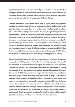 Cyril Couvreur - ISCOM - La Mode à l’heure du Digital 39
cependant engendrer des conséquences dramatiques. La lassitude du consommateur face
à ce type d’opération et la modification des messages des marques par les internautes lors
du partage peuvent nuire à l’enseigne. Les marques de mode peuvent utiliser ces stratégies
pour moderniser leur patrimoine de marque et/ou fidéliser la clientèle.
Certaines enseignes ont d’ores et déjà mis en place ce type d’actions pour gagner en
visibilité et en notoriété auprès des fans de leurs pages Facebook, des fashionistas et plus
généralement des internautes. Gucci ouvre ainsi un musée virtuel consacré à sa griffe en
2013 : le Gucci Museo créé par Frida Giannini. De même, la saga Chanel présente sous
forme de vidéos l’histoire de la Maison en jouant sur le storytelling au travers de 9 court-
métrages présentés sur le mini-site Inside Channel. Les secrets de fabrication des marques
de mode se trouvent ainsi partagés par les internautes tout comme les campagnes digitales
innovantes telles que Burberry Festive Kisses. Ces opérations évènementielles, qui ont de
plus en plus tendance à se digitaliser, peuvent par la même créer une visibilité de premier
ordre pour les marques. C’est le cas du défilé de prêt-à-porter automne/hiver 2014-2015 de
Fendi où se succèdent mannequins et drones aux couleurs de la marque et du défilé Chanel
aux décors de supermarché ou encore des mannequins en hologramme de Burberry.
Bien que la plupart des maisons de mode soient en permanence à la recherche du buzz pour
toujours plus de visibilité, certaines d’entre elles s’en seraient bien passées car la pluralité
des intervenants et la diffusion extrêmement rapide des contenus peut aussi, à l’inverse,
provoquer des bad buzz aux conséquences désastreuses pour les marques. La Redoute
par exemple a dû faire face à plusieurs reprises à ce type de problèmes suite à l’intégration
dans ses visuels d’éléments sans lien avec les produits présentés (comme un nudiste au
milieu d’un groupe d’enfants dans une publicité pour maillots de plage). La Maison Dior
elle-même a été confrontée à de véritables bad buzz : John Galliano, après une décennie
passée en tant que directeur artistique de la marque est remercié en 2011 pour des faits de
violence et insultes à caractère raciste et antisémite en public. La vidéo de l’altercation est
largement diffusée sur internet et la marque, bien qu’ayant rapidement pris des dispositions
pour enrayer le phénomène, a subi les retombées négatives de l’image de son créateur. La
polémique est relancée quand ressort la vidéo de Françoise Dior, nièce du célèbre couturier
qui déclare son amour pour Hitler, son mouvement et ses valeurs antisémites.
 