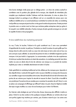 Cyril Couvreur - ISCOM - La Mode à l’heure du Digital 40
Une bonne stratégie virale passe par un ciblage précis : un choix de contenu exclusif en
corrélation avec la position plus globale de la marque, des objectifs de retombées plus
complets que simplement récolter l’adresse mail des internautes, la mise en place d’un
message incitant au partage et une diffusion soit sur un ensemble de canaux pour une
meilleure visibilité soit sur un canal exclusif pour centraliser le nombre de visites. Le marketing
viralprofiteauxmarquesetpeuttoucheruntrèsgrandnombredepersonnes.Ilrestepourtant
à prendre avec un certain recul car bien que certaines petites entreprises aient pu grâce à
lui acquérir une visibilité nationale, d’autres marques de plus grande envergure en ont subi
la rapidité d’action et de propagation.
f) Une redéfinition du marketing sensoriel
La vue, l’’ouïe, le toucher, l’odorat et le goût constituant nos 5 sens nous permettent
d’appréhender le monde. Le petit jour, l’incitation au réveil, la senteur du pain grillé que l’on
trempe dans le café corsé du matin au coeur de votre tasse en terre cuite noire et tous vos
sens sont peu à peu sollicités. Le sensoriel est partout et crée un véritable imaginaire que les
marques n’ont pas tardé à s’approprier. Le consommateur souhaite vivre des expériences
d’achat qui suscitent des émotions et créent des sensations. Le marketing sensoriel vient alors
mettre vos sens en alerte dans le but de valoriser une marque ou un produit de manière
implicite pour créer un véritable attachement et inciter à l’achat.
Cette spécificité du marketing traditionnel est très utilisée par les marques pour répondre à
des objectifs divers. Louboutin fait appel à votre vue pour identifier sa marque de chaussures
aux semelles rouges reconnaissables entre toutes. Renault étudie le bruit de la fermeture des
portes de ses voitures pour inspirer la sécurité et rassurer le client. Coca-Cola a travaillé le
son produit par l’ouverture de ses canettes pour accentuer la sensation de soif. Harry’s a mis
en place une campagne d’affichage qui diffusait l’odeur du pain chaud et Séphora installe
des tapis rouges moelleux au coeur de ses boutiques pour inciter à la flânerie.
Sur Internet, cette stratégie est, par la force des choses, beaucoup plus difficile à mettre en
place. Outre la vue des couleurs et les quelques musiques diffusées sur certains sites et qui
sont parfois jugées trop intuitives par certains, peu d’actions voient le jour. Les autres sens
 
