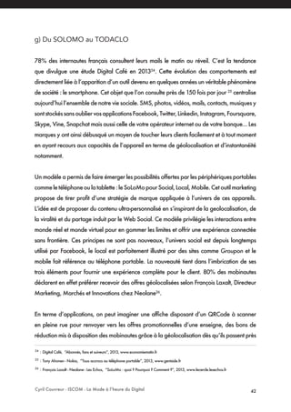 Cyril Couvreur - ISCOM - La Mode à l’heure du Digital 42
g) Du SOLOMO au TODACLO
78% des internautes français consultent leurs mails le matin au réveil. C’est la tendance
que divulgue une étude Digital Café en 201324
. Cette évolution des comportements est
directement liée à l’apparition d’un outil devenu en quelques années un véritable phénomène
de société : le smartphone. Cet objet que l’on consulte près de 150 fois par jour 25
centralise
aujourd’hui l’ensemble de notre vie sociale. SMS, photos, vidéos, mails, contacts, musiques y
sontstockéssansoubliervosapplicationsFacebook,Twitter,Linkedin,Instagram,Foursquare,
Skype, Vine, Snapchat mais aussi celle de votre opérateur internet ou de votre banque... Les
marques y ont ainsi débusqué un moyen de toucher leurs clients facilement et à tout moment
en ayant recours aux capacités de l’appareil en terme de géolocalisation et d’instantanéité
notamment.
Un modèle a permis de faire émerger les possibilités offertes par les périphériques portables
commeletéléphoneoulatablette:leSoLoMopourSocial,Local,Mobile.Cetoutilmarketing
propose de tirer profit d’une stratégie de marque appliquée à l’univers de ces appareils.
L’idée est de proposer du contenu ultra-personnalisé en s’inspirant de la geolocalisation, de
la viralité et du partage induit par le Web Social. Ce modèle privilégie les interactions entre
monde réel et monde virtuel pour en gommer les limites et offrir une expérience connectée
sans frontière. Ces principes ne sont pas nouveaux, l’univers social est depuis longtemps
utilisé par Facebook, le local est parfaitement illustré par des sites comme Groupon et le
mobile fait référence au téléphone portable. La nouveauté tient dans l’imbrication de ses
trois éléments pour fournir une expérience complète pour le client. 80% des mobinautes
déclarent en effet préférer recevoir des offres géolocalisées selon François Laxalt, Directeur
Marketing, Marchés et Innovations chez Neolane26
.
En terme d’applications, on peut imaginer une affiche disposant d’un QRCode à scanner
en pleine rue pour renvoyer vers les offres promotionnelles d’une enseigne, des bons de
réduction mis à disposition des mobinautes grâce à la géolocalisation dès qu’ils passent près
24
: Digital Café, “Abonnés, fans et suiveurs”, 2013, www.economiematin.fr
25
: Tony Ahonen - Nokia, “Tous accrocs au téléphone portable”, 2013, www.gentside.fr
26
: François Laxalt - Neolane - Les Echos, “SoLoMo : quoi ? Pourquoi ? Comment ?”, 2013, www.lecercle.lesechos.fr
 