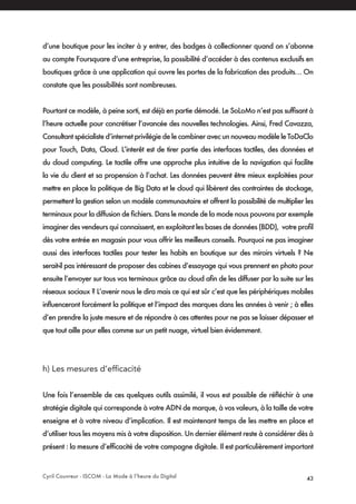 Cyril Couvreur - ISCOM - La Mode à l’heure du Digital 43
d’une boutique pour les inciter à y entrer, des badges à collectionner quand on s’abonne
au compte Foursquare d’une entreprise, la possibilité d’accéder à des contenus exclusifs en
boutiques grâce à une application qui ouvre les portes de la fabrication des produits… On
constate que les possibilités sont nombreuses.
Pourtant ce modèle, à peine sorti, est déjà en partie démodé. Le SoLoMo n’est pas suffisant à
l’heure actuelle pour concrétiser l’avancée des nouvelles technologies. Ainsi, Fred Cavazza,
Consultant spécialiste d’internet privilégie de le combiner avec un nouveau modèle le ToDaClo
pour Touch, Data, Cloud. L’interêt est de tirer partie des interfaces tactiles, des données et
du cloud computing. Le tactile offre une approche plus intuitive de la navigation qui facilite
la vie du client et sa propension à l’achat. Les données peuvent être mieux exploitées pour
mettre en place la politique de Big Data et le cloud qui libèrent des contraintes de stockage,
permettent la gestion selon un modèle communautaire et offrent la possibilité de multiplier les
terminaux pour la diffusion de fichiers. Dans le monde de la mode nous pouvons par exemple
imaginer des vendeurs qui connaissent, en exploitant les bases de données (BDD), votre profil
dès votre entrée en magasin pour vous offrir les meilleurs conseils. Pourquoi ne pas imaginer
aussi des interfaces tactiles pour tester les habits en boutique sur des miroirs virtuels ? Ne
serait-il pas intéressant de proposer des cabines d’essayage qui vous prennent en photo pour
ensuite l’envoyer sur tous vos terminaux grâce au cloud afin de les diffuser par la suite sur les
réseaux sociaux ? L’avenir nous le dira mais ce qui est sûr c’est que les périphériques mobiles
influenceront forcément la politique et l’impact des marques dans les années à venir ; à elles
d’en prendre la juste mesure et de répondre à ces attentes pour ne pas se laisser dépasser et
que tout aille pour elles comme sur un petit nuage, virtuel bien évidemment.
h) Les mesures d’efficacité
Une fois l’ensemble de ces quelques outils assimilé, il vous est possible de réfléchir à une
stratégie digitale qui corresponde à votre ADN de marque, à vos valeurs, à la taille de votre
enseigne et à votre niveau d’implication. Il est maintenant temps de les mettre en place et
d’utiliser tous les moyens mis à votre disposition. Un dernier élément reste à considérer dès à
présent : la mesure d’efficacité de votre campagne digitale. Il est particulièrement important
 