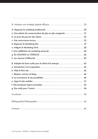 III. Adopter une stratégie digitale efficace
A. Repenser le marketing traditionnel
a. Une attente de communication de plus en plus exigeante
b. La prise de pouvoir des clients
c. Une concurrence accrue
d. Repenser le Marketing Mix
e. Intégrer le Marketing Viral
f. Une redéfinition du marketing sensoriel
g. Du SOLOMO au TODACLO
h. Les mesures d’efficacité
B. Adopter les bons outils pour le client et la marque
a. Introduction à la e-reputation
b. Web & Mini site
c. Réseaux sociaux et blogs
d. Le e-commerce et ses possibilités
e. Apps & sites mobiles
f. Des boutiques hyper-connectées
g. Des outils pour l’avenir
Conclusion
Bibliographie/Webographie
Annexes
Cyril Couvreur - ISCOM - La Mode à l’heure du Digital
30
30
31
33
35
37
38
40
42
43
45
45
45
46
48
51
52
54
58
60
65
 