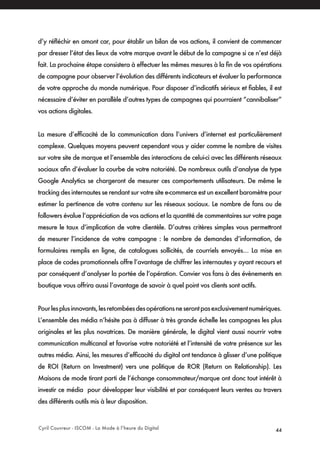 Cyril Couvreur - ISCOM - La Mode à l’heure du Digital 44
d’y réfléchir en amont car, pour établir un bilan de vos actions, il convient de commencer
par dresser l’état des lieux de votre marque avant le début de la campagne si ce n’est déjà
fait. La prochaine étape consistera à effectuer les mêmes mesures à la fin de vos opérations
de campagne pour observer l’évolution des différents indicateurs et évaluer la performance
de votre approche du monde numérique. Pour disposer d’indicatifs sérieux et fiables, il est
nécessaire d’éviter en parallèle d’autres types de campagnes qui pourraient “cannibaliser”
vos actions digitales.
La mesure d’efficacité de la communication dans l’univers d’internet est particulièrement
complexe. Quelques moyens peuvent cependant vous y aider comme le nombre de visites
sur votre site de marque et l’ensemble des interactions de celui-ci avec les différents réseaux
sociaux afin d’évaluer la courbe de votre notoriété. De nombreux outils d’analyse de type
Google Analytics se chargeront de mesurer ces comportements utilisateurs. De même le
tracking des internautes se rendant sur votre site e-commerce est un excellent baromètre pour
estimer la pertinence de votre contenu sur les réseaux sociaux. Le nombre de fans ou de
followers évalue l’appréciation de vos actions et la quantité de commentaires sur votre page
mesure le taux d’implication de votre clientèle. D’autres critères simples vous permettront
de mesurer l’incidence de votre campagne : le nombre de demandes d’information, de
formulaires remplis en ligne, de catalogues sollicités, de courriels envoyés… La mise en
place de codes promotionnels offre l’avantage de chiffrer les internautes y ayant recours et
par conséquent d’analyser la portée de l’opération. Convier vos fans à des évènements en
boutique vous offrira aussi l’avantage de savoir à quel point vos clients sont actifs.
Pourlesplusinnovants,lesretombéesdesopérationsneserontpasexclusivementnumériques.
L’ensemble des média n’hésite pas à diffuser à très grande échelle les campagnes les plus
originales et les plus novatrices. De manière générale, le digital vient aussi nourrir votre
communication multicanal et favorise votre notoriété et l’intensité de votre présence sur les
autres média. Ainsi, les mesures d’efficacité du digital ont tendance à glisser d’une politique
de ROI (Return on Investment) vers une politique de ROR (Return on Relationship). Les
Maisons de mode tirant parti de l’échange consommateur/marque ont donc tout intérêt à
investir ce média pour développer leur visibilité et par conséquent leurs ventes au travers
des différents outils mis à leur disposition.
 