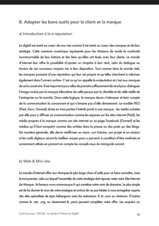 Cyril Couvreur - ISCOM - La Mode à l’heure du Digital 45
B. Adopter les bons outils pour le client et la marque 
a) Introduction à la e-reputation
Le digital est entré au coeur de nos vies comme il est entré au coeur des marques et de leur
stratégie. Cette aventure numérique représente pour les Maisons de mode la continuité
incontournable de leur histoire et des liens qu’elles ont tissés avec leur clients. Le monde
d’internet leur offre la possibilité d’ajouter un chapitre à leur récit, celui du dialogue au
travers de ces nouveaux moyens mis à leur disposition. Tout comme dans le monde réel,
les marques jouissent d’une réputation qui leur est propre et qu’elles cherchent à valoriser
également dans l’univers on-line. C’est ce qu’on appelle la e-réputation et c’est aux marques
deselaconstruire.Ilestimportantpourellesdeprendresuffisammentdereculpourdistinguer
l’image voulue par la marque elle-même de celle perçue par la clientèle et de celle réelle de
l’entreprise sur le marché. Dans cette logique, la marque devra s’intéresser et tenir compte
de la communication la concernant et qui n’émane pas d’elle directement. Le modèle PEO
(Paid, Earn, Owned) divise en trois parties l’intérêt porté à une marque : les média achetés
par elle pour y diffuser sa communication comme les espaces sur les sites internet (Paid), les
média propres à la marque comme son site internet ou sa page Facebook (Owned) et les
médias qu’il faut conquérir comme des articles dans la presse ou des posts sur des blogs.
De manière générale, elle devra réaffirmer sa vision, son histoire, son projet et sa mission
et les outils digitaux seront le meilleur moyen pour y parvenir à condition d’être maîtrisés et
savamment utilisés en prenant en compte les conseils issus du mini-guide suivant.
b) Web & Mini site
Le monde d’internet offre aux Marques le plus large choix d’outils pour se faire connaître, mais
le tout premier, celui sur lequel l’ensemble de votre stratégie doit reposer reste votre Site Internet
de Marque : le fameux www.votremarque.fr qui constitue votre nom de domaine. Le plus simple
est de lui donner le nom de votre enseigne et surtout de ne pas hésiter à vous enregistrer auprès
des sites spécialisés de type hébergeurs avec les extensions .fr et .com au minimum. D’autres
comme le .net, .org, ou récemment le .paris peuvent compléter votre offre. Les acquérir au
 