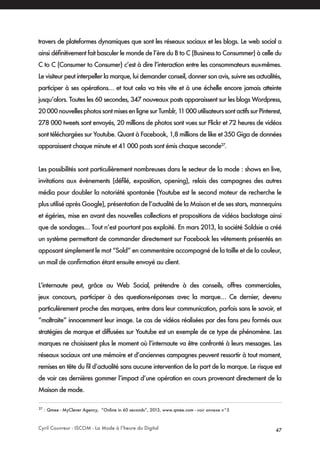 Cyril Couvreur - ISCOM - La Mode à l’heure du Digital 47
travers de plateformes dynamiques que sont les réseaux sociaux et les blogs. Le web social a
ainsi définitivement fait basculer le monde de l’ère du B to C (Business to Consummer) à celle du
C to C (Consumer to Consumer) c’est à dire l’interaction entre les consommateurs eux-mêmes.
Le visiteur peut interpeller la marque, lui demander conseil, donner son avis, suivre ses actualités,
participer à ses opérations… et tout cela va très vite et à une échelle encore jamais atteinte
jusqu’alors. Toutes les 60 secondes, 347 nouveaux posts apparaissent sur les blogs Wordpress,
20000nouvellesphotossontmisesenlignesurTumblr,11000utilisateurssontactifssurPinterest,
278 000 tweets sont envoyés, 20 millions de photos sont vues sur Flickr et 72 heures de vidéos
sont téléchargées sur Youtube. Quant à Facebook, 1,8 millions de like et 350 Giga de données
apparaissent chaque minute et 41 000 posts sont émis chaque seconde27
.
Les possibilités sont particulièrement nombreuses dans le secteur de la mode : shows en live,
invitations aux évènements (défilé, exposition, opening), relais des campagnes des autres
média pour doubler la notoriété spontanée (Youtube est le second moteur de recherche le
plus utilisé après Google), présentation de l’actualité de la Maison et de ses stars, mannequins
et égéries, mise en avant des nouvelles collections et propositions de vidéos backstage ainsi
que de sondages… Tout n’est pourtant pas exploité. En mars 2013, la société Soldsie a créé
un système permettant de commander directement sur Facebook les vêtements présentés en
apposant simplement le mot “Sold” en commentaire accompagné de la taille et de la couleur,
un mail de confirmation étant ensuite envoyé au client.
L’internaute peut, grâce au Web Social, prétendre à des conseils, offres commerciales,
jeux concours, participer à des questions-réponses avec la marque… Ce dernier, devenu
particulèrement proche des marques, entre dans leur communication, parfois sans le savoir, et
“maltraite” innocemment leur image. Le cas de vidéos réalisées par des fans peu formés aux
stratégies de marque et diffusées sur Youtube est un exemple de ce type de phénomène. Les
marques ne choisissent plus le moment où l’internaute va être confronté à leurs messages. Les
réseaux sociaux ont une mémoire et d’anciennes campagnes peuvent ressortir à tout moment,
remises en tête du fil d’actualité sans aucune intervention de la part de la marque. Le risque est
de voir ces dernières gommer l’impact d’une opération en cours provenant directement de la
Maison de mode.
27
: Qmee - MyClever Agency, “Online in 60 seconds”, 2013, www.qmee.com - voir annexe n°5
 