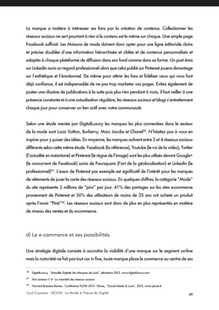 Cyril Couvreur - ISCOM - La Mode à l’heure du Digital 48
La marque a matière à intéresser ses fans par la création de contenus. Collectionner les
réseaux sociaux ne sert pourtant à rien si le contenu est le même sur chaque. Une simple page
Facebook suffirait. Les Maisons de mode doivent donc opter pour une ligne éditoriale claire
et précise doublée d’une information hiérarchisée et ciblée et de contenus personnalisés et
adaptés à chaque plateforme de diffusion dans son fond comme dans sa forme. Un post émis
sur Linkedin aura un regard professionnel alors que celui publié sur Pinterest jouera davantage
sur l’esthétique et l’émotionnel. De même pour attirer les fans et fidéliser ceux qui vous font
déjà confiance, il est indispensable de ne pas trop marketer vos pages. Evitez également de
poster une dizaine de publications à la suite puis plus rien pendant 6 mois, il faut veiller à une
présence constante et à une actualisation régulière, les réseaux sociaux et blogs s’entretiennent
chaque jour pour conserver un lien actif avec votre communauté.
Selon une étude menée par DigitalLuxury les marques les plus connectées dans le secteur
de la mode sont Louis Vuitton, Burberry, Marc Jacobs et Chanel28
. N’hésitez pas à vous en
inspirer pour y puiser des idées. En moyenne, les marques activent entre 2 et 4 réseaux sociaux
différents selon cette même étude. Facebook (la référence), Youtube (le roi de la vidéo), Twitter
(l’actualité en instantané) et Pinterest (le règne de l’image) sont les plus utilisés devant Google+
(le concurrent de Facebook) suivis de Foursquare (l’art de la géolocalisation) et Linkedin (le
professionnel)29
. L’essor de Pinterest par exemple est significatif de l’intérêt pour les marques
de vêtements de jouer la carte des réseaux sociaux. En quelques chiffres, la catégorie “Mode”
du site représente 2 millions de “pins” par jour. 41% des partages sur les sites e-commerce
proviennent de Pinterest et 36% des utilisateurs de moins de 35 ans ont acheté un produit
après l’avoir “Piné”30
. Les réseaux sociaux sont donc de plus en plus représentés en matière
de niveau des ventes et du e-commerce.
d) Le e-commerce et ses possibilités
Une stratégie digitale consiste à accroitre la visibilité d’une marque sur le segment on-line
mais la notoriété ne fait pas tout car in fine, toute marque place le commerce au centre de ses
28
: DigitalLuxury, “Actualité Digitale des Marques de Luxe”, décembre 2012, www.digital-luxury.com
29
: Voir annexe n°4 - La notoriété des réseaux sociaux
30
: Harvard Business Review - Conférence FLOW 2013 - Ykone, “Social Media & Luxe”, 2013, www.ykone.fr
 