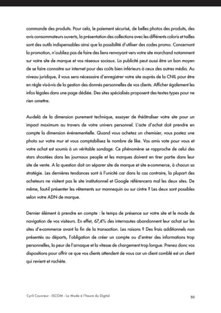 Cyril Couvreur - ISCOM - La Mode à l’heure du Digital 50
commande des produits. Pour cela, le paiement sécurisé, de belles photos des produits, des
avis consommateurs ouverts, la présentation des collections avec les différents coloris et tailles
sont des outils indispensables ainsi que la possibilité d’utiliser des codes promo. Concernant
la promotion, n’oubliez pas de faire des liens renvoyant vers votre site marchand notamment
sur votre site de marque et vos réseaux sociaux. La publicité peut aussi être un bon moyen
de se faire connaitre sur internet pour des coûts bien inférieurs à ceux des autres média. Au
niveau juridique, il vous sera nécessaire d’enregistrer votre site auprès de la CNIL pour être
en règle vis-à-vis de la gestion des donnés personnelles de vos clients. Afficher également les
infos légales dans une page dédiée. Des sites spécialisés proposent des textes types pour ne
rien omettre.
Au-delà de la dimension purement technique, essayer de théâtraliser votre site pour un
impact maximum au travers de votre univers personnel. L’acte d’achat doit prendre en
compte la dimension événementielle. Quand vous achetez un chemisier, vous postez une
photo sur votre mur et vous comptabilisez le nombre de like. Vos amis vote pour vous et
votre achat est soumis à un véritable sondage. Ce phénomène se rapproche de celui des
stars shootées dans les journaux people et les marques doivent en tirer partie dans leur
site de vente. A la question doit on séparer site de marque et site e-commerce, à chacun sa
stratégie. Les dernières tendances sont à l’unicité car dans la cas contraire, la plupart des
acheteurs ne visitent pas le site institutionnel et Google référencera mal les deux sites. De
même, faut-il présenter les vêtements sur mannequin ou sur cintre ? Les deux sont possibles
selon votre ADN de marque.
Dernier élément à prendre en compte : le temps de présence sur votre site et le mode de
navigation de vos visiteurs. En effet, 67,4% des internautes abandonnent leur achat sur les
sites d’e-commerce avant la fin de la transaction. Les raisons ? Des frais additionnels non
présentés au départs, l’obligation de créer un compte ou d’entrer des informations trop
personnelles, la peur de l’arnaque et la vitesse de chargement trop longue. Prenez donc vos
dispositions pour offrir ce que vos clients attendent de vous car un client comblé est un client
qui revient et rachète.
 