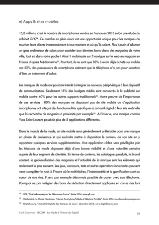 Cyril Couvreur - ISCOM - La Mode à l’heure du Digital 51
e) Apps & sites mobiles
15,8 millions, c’est le nombre de smartphones vendus en France en 2013 selon une étude du
cabinet GFK34
. Ce marché en plein essor est une opportunité unique pour les marques de
toucher leurs clients instantanément à tout moment et où qu’ils soient. Plus besoin d’allumer
un gros ordinateur de salon pour accéder aux derniers bons plans des magasins de votre
ville, tout est dans votre poche ! Ainsi 1 mobinaute sur 3 navigue sur le web en magasin en
France d’après Médiamétrie35
. Pourtant, ils ne sont que 10% à avoir déjà acheté sur mobile
car 52% des possesseurs de smartphone estiment que le téléphone n’a pas pour vocation
d’être un instrument d’achat.
Lesmarquesdemodeontpourtantintérêtàintégrercenouveaupériphériqueàleurdispositif
de communication. Seulement 15% des budgets média sont consacrés à la publicité sur
mobile contre 40% pour les autres supports traditionnels36
. Autre preuve de l’importance
de ces services : 80% des marques ne disposant pas de site mobile ou d’application
smartphones ont intégré des fonctionnalités spécifiques à cet outil digital à leur site web telle
que la recherche de magasins à proximité par exemple36
. A l’inverse, une marque comme
Yves Saint Laurent possède plus de 5 applications différentes.
Dans le monde de la mode, un site mobile sera généralement préférable pour une marque
en phase de croissance et qui souhaite mettre à disposition le contenu de son site en y
apportant quelques services supplémentaires. Une application ciblée sera privilégiée par
les Maisons de mode disposant déjà d’une bonne visibilité et d’une notoriété certaine
auprès de leur segment de clientèle. En terme de contenu, les catalogues produits, le brand
content, la géolocalisation des magasins et l’actualité de la marque sont les éléments qui
reviennent le plus souvent. Les jeux, concours, tests et autres opérations innovantes peuvent
venir compléter le tout, à l’heure où le multi-tâches, l’instantanéité et la gamification sont au
coeur de nos vies. Il sera par exemple désormais possible de payer avec son téléphone.
Pourquoi ne pas intégrer des bons de réduction directement appliqués en caisse dès lors
34
: GFK, “Une belle année pour les Télécoms en France”, février 2014, www.gfk.com
35
: Médiamétrie - Le Monde Numérique, “Internet, Smartphone/Tablette et Téléphone Portable”, février 2014, www.lemondenumerique.com
36
: DigitalLuxury, “Actualité Digitale des Marques de Luxe”, décembre 2012, www.digital-luxury.com
 