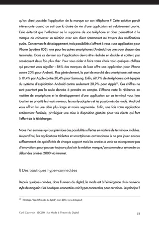 Cyril Couvreur - ISCOM - La Mode à l’heure du Digital 52
qu’un client possède l’application de la marque sur son téléphone ? Cette solution paraît
intéressante quand on sait que la durée de vie d’une application est relativement courte.
Cela éviterait que l’utilisateur ne la supprime de son téléphone et donc permettrait à la
marque de conserver sa relation avec son client notamment au travers des notifications
pushs. Concernant le développement, trois possibilités s’offrent à vous : une application pour
iPhone (système IOS), une pour les autres smartphones (Android) ou une pour chacun des
terminales. Dans ce dernier cas l’application devra être réalisée en double et coûtera par
conséquent deux fois plus cher. Pour vous aider à faire votre choix voici quelques chiffres
qui peuvent vous aiguiller : 86% des marques de luxe offre une application pour iPhone
contre 20% pour Android. Plus généralement, la part de marché des smartphones est tenue
à 19,4% par Apple contre 30,4% pour Samsung. Enfin, 69,7% des téléphones sont équipés
du système d’exploitation Android contre seulement 20,9% pour Apple37
. Ces chiffres ne
sont pourtant pas la seule donnée à prendre en compte. L’iPhone reste la référence en
matière de smartphone et le développement d’une application sur ce terminal vous fera
toucher en priorité les hauts revenus, les early-adopters et les passionnés de mode. Android
vous offrira lui une cible plus large et moins segmentée. Enfin, une fois votre application
entièrement finalisée, privilégiez une mise à disposition gratuite pour vos clients qui font
l’effort de la télécharger.
Nousn’ensommesqu’auxprémicesdespossibilitésoffertesenmatièredeterminauxmobiles.
Aujourd’hui, les applications tablettes et smartphones ont tendance à ne pas jouer encore
suffisamment des spécificités de chaque support mais les années à venir ne manqueront pas
d’innovations pour pousser toujours plus loin la relation marque/consommateur amorcée au
début des années 2000 via internet.
f) Des boutiques hyper-connectées
Depuis quelques années, dans l’univers du digital, la mode est à l’émergence d’un nouveau
style de magasin : les boutiques connectées voir hyper-connectées pour certaines. Le principe ?
37
: Stratégie, “Les chiffres clés du digital”, mars 2013, www.strategies.fr
 