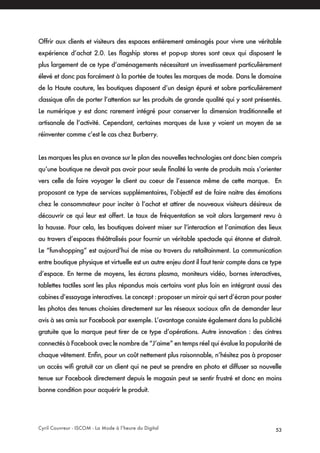 Cyril Couvreur - ISCOM - La Mode à l’heure du Digital 53
Offrir aux clients et visiteurs des espaces entièrement aménagés pour vivre une véritable
expérience d’achat 2.0. Les flagship stores et pop-up stores sont ceux qui disposent le
plus largement de ce type d’aménagements nécessitant un investissement particulièrement
élevé et donc pas forcément à la portée de toutes les marques de mode. Dans le domaine
de la Haute couture, les boutiques disposent d’un design épuré et sobre particulièrement
classique afin de porter l’attention sur les produits de grande qualité qui y sont présentés.
Le numérique y est donc rarement intégré pour conserver la dimension traditionnelle et
artisanale de l’activité. Cependant, certaines marques de luxe y voient un moyen de se
réinventer comme c’est le cas chez Burberry.
Les marques les plus en avance sur le plan des nouvelles technologies ont donc bien compris
qu’une boutique ne devait pas avoir pour seule finalité la vente de produits mais s’orienter
vers celle de faire voyager le client au coeur de l’essence même de cette marque. En
proposant ce type de services supplémentaires, l’objectif est de faire naitre des émotions
chez le consommateur pour inciter à l’achat et attirer de nouveaux visiteurs désireux de
découvrir ce qui leur est offert. Le taux de fréquentation se voit alors largement revu à
la hausse. Pour cela, les boutiques doivent miser sur l’interaction et l’animation des lieux
au travers d’espaces théâtralisés pour fournir un véritable spectacle qui étonne et distrait.
Le “fun-shopping” est aujourd’hui de mise au travers du retailtainment. La communication
entre boutique physique et virtuelle est un autre enjeu dont il faut tenir compte dans ce type
d’espace. En terme de moyens, les écrans plasma, moniteurs vidéo, bornes interactives,
tablettes tactiles sont les plus répandus mais certains vont plus loin en intégrant aussi des
cabines d’essayage interactives. Le concept : proposer un miroir qui sert d’écran pour poster
les photos des tenues choisies directement sur les réseaux sociaux afin de demander leur
avis à ses amis sur Facebook par exemple. L’avantage consiste également dans la publicité
gratuite que la marque peut tirer de ce type d’opérations. Autre innovation : des cintres
connectés à Facebook avec le nombre de “J’aime” en temps réel qui évalue la popularité de
chaque vêtement. Enfin, pour un coût nettement plus raisonnable, n’hésitez pas à proposer
un accès wifi gratuit car un client qui ne peut se prendre en photo et diffuser sa nouvelle
tenue sur Facebook directement depuis le magasin peut se sentir frustré et donc en moins
bonne condition pour acquérir le produit.
 