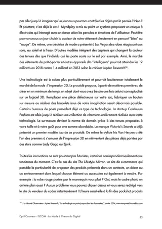 Cyril Couvreur - ISCOM - La Mode à l’heure du Digital 55
pas aller jusqu’à imaginer qu’un jour nous pourrons contrôler les objets par la pensée ? Non ?
Et pourtant, c’est déjà le cas ! Myndplay a mis au point un système proposant un casque à
électrodes qui interagit avec un écran selon les pensées et émotions de l’utilisateur. Peut-être
pourrons-nous un jour choisir la couleur de notre vêtement directement en pensant ”bleu“ ou
“rouge”. De même, une créatrice de mode a présenté à Las Vegas des robes réagissant aux
sons, au soleil et à l’eau. D’autres modèles intègrent des capteurs qui changent la couleur
des tenues dès que l’individu qui les porte saute sur le sol par exemple. Ainsi, le marché
des vêtements de prêt-à-porter et autres appareils dits “intelligents” pourrait atteindre les 19
milliards en 2018 contre 1,4 milliard en 2013 selon le cabinet Jupiter Research38
.
Une technologie est à suivre plus particulièrement et pourrait bouleverser totalement le
marchédelamode:l’impression3D.Leprocédépropose,àpartirdematièrespremières,de
créer en un minimum de temps un objet dont vous avez besoin une fois celui-ci conceptualisé
sur un logiciel 3D. Remplacer une pièce défectueuse sur votre sac, fabriquer un bouton
sur mesure ou réaliser des bracelets issus de votre imagination serait désormais possible.
Certains bureaux de poste possèdent déjà ce type de technologie. La start-up Continuum
Fashion est allée jusqu’à réaliser une collection de vêtements entièrement réalisée avec cette
technologie. Le sur-mesure devient la norme de demain grâce à des tenues proposées à
votre taille et à votre goût pour une somme abordable. La marque Victoria’s Secrets a déjà
présenté un premier modèle issu de ce procédé. De même le styliste Iris Van Herpen a été
l’un des premiers à s’amuser de l’impression 3D en réinventant des pièces déjà portées par
des stars comme Lady Gaga ou Bjork.
Toutes les innovations ne sont pourtant pas futuristes, certaines correspondent seulement aux
tendances du moment. C’est le cas du site The Lifestyle Mirror, un site de e-commerce qui
possède la particularité de proposer des produits présentés dans un contexte, un décor ou
un environnement dans lequel chaque élément ou accessoire est également à vendre. Par
exemple : la robe rouge portée par le mannequin vous plait ? Oui, mais le cadre photo en
arrière plan aussi ? Aucun problème vous pouvez cliquer dessus et vous serez redirigé vers
le site du vendeur du cadre instantanément ! L’heure serait-elle à la fin des packshot produits
38
: LeNouvelObservateur-JupiterResearch,“Latechnologieseportejusquedansleschaussettes”,janvier2014,www.tempsreel.nouvelobs.com
 