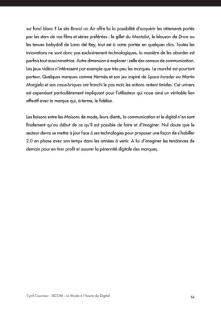 Cyril Couvreur - ISCOM - La Mode à l’heure du Digital 56
sur fond blanc ? Le site Brand on Air offre lui la possibilité d’acquérir les vêtements portés
par les stars de vos films et séries préférées : le gillet du Mentalist, le blouson de Drive ou
les tenues babydoll de Lana del Rey, tout est à votre portée en quelques clics. Toutes les
innovations ne sont donc pas exclusivement technologiques, la manière de les aborder est
parfoistoutaussinovatrice.Autredimensionàexplorer:celledescanauxdecommunication.
Les jeux vidéos n’intéressent par exemple que très peu les marques. Le marché est pourtant
porteur. Quelques marques comme Hermès et son jeu inspiré de Space Invader ou Martin
Margiela et son casse-briques ont franchi le pas mais les actions restent timides. Cet univers
est cependant particulièrement impliquant pour l’utilisateur qui noue ainsi un véritable lien
affectif avec la marque qui, à terme, le fidélise.
Les liaisons entre les Maisons de mode, leurs clients, la communication et le digital n’en sont
finalement qu’au début de ce qu’il est possible de faire et d’imaginer. Nul doute que le
secteur devra se mettre à jour face à ses technologies pour proposer une façon de s’habiller
2.0 en phase avec son temps dans les années à venir. A lui d’imaginer les tendances de
demain pour en tirer profit et assurer la pérennité digitale des marques.
 