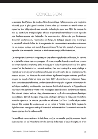 Cyril Couvreur - ISCOM - La Mode à l’heure du Digital 58
CONCLUSION
Le passage des Maisons de Mode à l’ère du numérique s’affirme comme une impérative
nécessité pour le plus grand nombre d’entres elles qui accusent un retard certain au
regard de leur intégration de ces nouvelles technologies dans leur ADN de marque. La
mise au point d’une stratégie digitale efficace et convenablement élaborée vient répondre
aux bouleversements des habitudes de consommation déclenchés par l’avènement
d’internet. L’instantanéité, l’optimisation du temps, le dialogue possible avec la marque,
la personnification de l’offre, les échanges entre les consommateurs eux-même notamment
via les réseaux sociaux sont autant de paramètres qu’il n’est plus possible d’ignorer pour
répondre aux attentes des clients de la mode devenus aujourd’hui internautes.
Ce voyage vers l’univers on-line passe par une réflexion profonde sur l’histoire, les valeurs,
le projet et la mission des marques pour offrir une nouvelle dimension numérique prenant
en compte l’analyse marketing et les techniques et outils de communication à leur portée
aujourd’hui. Le client étant au centre du système, il est important qu’il se sente privilégié et
valorisé par la création d’un contenu exclusif, ceci en contrepartie de son implication sur les
réseaux sociaux. Les Maisons de Mode doivent également intégrer certaines spécificités
propres au monde d’internet dans une vision 360° du marché avec notamment l’essor
d’une concurrence sans frontière, un client devenu beaucoup plus exigeant, une mutation des
techniques marketing traditionnelles aux niveaux du Mix et du sensoriel et l’apparition de
nouveaux outils comme la viralité ou les messages à destination des périphériques mobiles.
Sites internet, réseaux sociaux, blogs, sites e-commerce, applications smartphones, boutiques
connectées ne doivent donc pas être pensés à la légère car dans la nébuleuse internet une
mauvaise opération de marque peut créer un véritable bad buzz dont les répercussions
peuvent être lourdes de conséquences sur les ventes et l’image même de la marque. Le
digital est donc une opportunité qu’il faut savoir maîtriser et dont il convient de mesurer les
risques pour en tirer le meilleur profit.
L’ensemble de ces constats sont le fruit d’une analyse personnelle que j’ai pu mener depuis
plusieurs mois sur les interactions entre les acteurs de la mode et ceux du digital. Ils m’ont
 