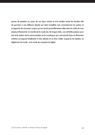 Cyril Couvreur - ISCOM - La Mode à l’heure du Digital 59
permis de pénétrer au coeur de ces deux univers et d’en étudier toutes les facettes afin
de parvenir à une réflexion étayée qui vient compléter mes connaissances du secteur et
m’apporter de nouveaux acquis qui me seront particulièrement utiles dans le cadre de mon
projet professionnel. Le monde de la mode est, de longue date, une véritable passion pour
moi et le secteur de la communication et du numérique qui y est associé dans sa dimension
créative correspond totalement à mes attentes et au futur métier auquel je me destine. Le
digital est à la mode ; à la mode de conquérir le digital.
 