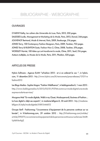 Cyril Couvreur - ISCOM - La Mode à l’heure du Digital 60
BIBLIOGRAPHIE - WEBOGRAPHIE
OUVRAGES
O’MENY Kathy, Les cahiers des Universités du Luxe, Paris, 2013, 202 pages.
SALESSES Lucile, Management et Marketing de la Mode, Paris, 2013, Dunod, 244 pages.
JOUVENOT Bertrand, Mode & Internet, Paris, 2009, Booksurge, 216 pages.
JONES Terry, 100 Contempory Fashion Designers, Paris, 2009, Tacshen, 722 pages.
JONES Terry & RUSHTON Susie, Fashion Now 2, Chine, 2008, Tacshen, 576 pages.
WORSLEY Harriet, 100 Idées qui ont transformé la mode, Chine, 2011, Seuil, 216 pages.
Auteurs multiples, Le Musée de la Mode, Paris, 2011, Phaidon, 520 pages.
ARTICLES DE PRESSE
Hybris Software - Agence ELAN “e-Fashion 2013 : et si on enlevait le «e» ”, in hybris.
com, 11 décembre 2013 : http://www.hybris.com/fr/news-events/press-releases/131211-e-
fashion2013
Les Blogs Medias - Sophie Magna “Fashion Webfluence”, in lesblogsmedias.fr, 1 mars 2013 :
http://www.lesblogsmedias.fr/2013/03/01/93744-zomm-sur-mode-digital-une-etude-
express-roularta-services/
Morgane Miel “En mode digitale, Walk in my Closet, Modaoperandi, Business of Fashion…
Le luxe digital a déjà ses experts”, in madame.lefigaro.fr, 30 août 2013 : http://madame.
lefigaro.fr/style/mode-digitale-310813-444512
Groupe Xerfi - Fashionmag “L’e-commerce d’équipement de la personne continue sur sa
lancée”, in fr.fashionmag.com, 29 octobre 2012 : http://fr.fashionmag.com/articles/
article/290575,L-e-commerce-d-equipement-de-la-personne-continue-sur-sa-lancee.html#.
UyhbFdwXpjZ
 
